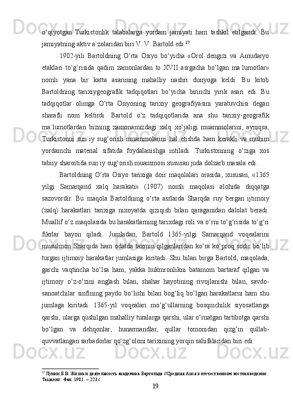 o‘qiyotgan   Turkistonlik   talabalarga   yordam   jamiyati   ham   tashkil   etilgandi.   Bu
jamiyatning aktiv a`zolaridan biri V. V. Bartold edi. 17
1902-yili   Bartoldning   O‘rta   Osiyo   bo‘yicha   «Orol   dengizi   va   Amudaryo
etaklari   to‘g‘risida   qadim   zamonlardan   to   XVII   asrgacha   bo‘lgan   ma`lumotlar»
nomli   yana   bir   katta   asarining   mahalliy   nashri   dunyoga   keldi.   Bu   kitob
Bartoldning   tarixiygeografik   tadqiqotlari   bo‘yicha   birinchi   yirik   asari   edi.   Bu
tadqiqotlar   olimga   O‘rta   Osiyoning   tarixiy   geografiyasini   yaratuvchisi   degan
sharafli   nom   keltirdi.   Bartold   o‘z   tadqiqotlarida   ana   shu   tarixiy-geografik
ma`lumotlardan   bizning   zamonamizdagi   xalq   xo‘jaligi   muammolarini,   ayniqsa,
Turkistonni   sun`iy   sug‘orish   muammolarini   hal   etishda   ham   kerakli   va   muhim
yordamchi   material   sifatida   foydalanishga   intiladi.   Turkistonning   o‘ziga   xos
tabiiy sharoitida sun`iy sug‘orish muammosi xususan juda dolzarb masala edi.
Bartoldning   O‘rta   Osiyo   tarixiga   doir   maqolalari   orasida,   xususan,   «1365
yilgi   Samarqand   xalq   harakati»   (1907)   nomli   maqolasi   alohida   diqqatga
sazovordir.   Bu   maqola   Bartoldning   o‘rta   asrlarda   Sharqda   ruy   bergan   ijtimoiy
(xalq)   harakatlari   tarixiga   nixoyatda   qiziqish   bilan   qaraganidan   dalolat   beradi.
Muallif o‘z maqolasida bu harakatlarning tarixdagi roli va o‘rni to‘g‘risida to‘g‘ri
fikrlar   bayon   qiladi.   Jumladan,   Bartold   1365-yilgi   Samarqand   voqealarini
musulmon Sharqida ham odatda taxmin qilganlaridan ko‘ra ko‘proq sodir  bo‘lib
turgan   ijtimoiy   harakatlar   jumlasiga   kiritadi.   Shu  bilan   birga   Bartold,   maqolada,
garchi   vaqtincha   bo‘lsa   ham,   yakka   hukmronlikni   batamom   bartaraf   qilgan   va
ijtimoiy   o‘z-o‘zini   anglash   bilan,   shahar   hayotining   rivojlanishi   bilan,   savdo-
sanoatchilar   sinfining   paydo   bo‘lishi   bilan   bog‘liq   bo‘lgan   harakatlarni   ham   shu
jumlaga   kiritadi.   1365-yil   voqealari   mo‘g‘ullarning   bosqinchilik   siyosatlariga
qarshi, ularga qushilgan mahalliy turalarga qarshi, ular o‘rnatgan tartibotga qarshi
bo‘lgan   va   dehqonlar,   hunarmandlar,   qullar   tomonidan   qizg‘in   qullab-
quvvatlangan sarbadorlar qo‘zg‘oloni tarixining yorqin sahifalaridan biri edi.
17
  Лунин Б.В. Жизнь и деятельность академика Бартольда //Средняя Азия в отечественном востоковедении.
Ташкент: Фан. 1981. – 223 с.
19 