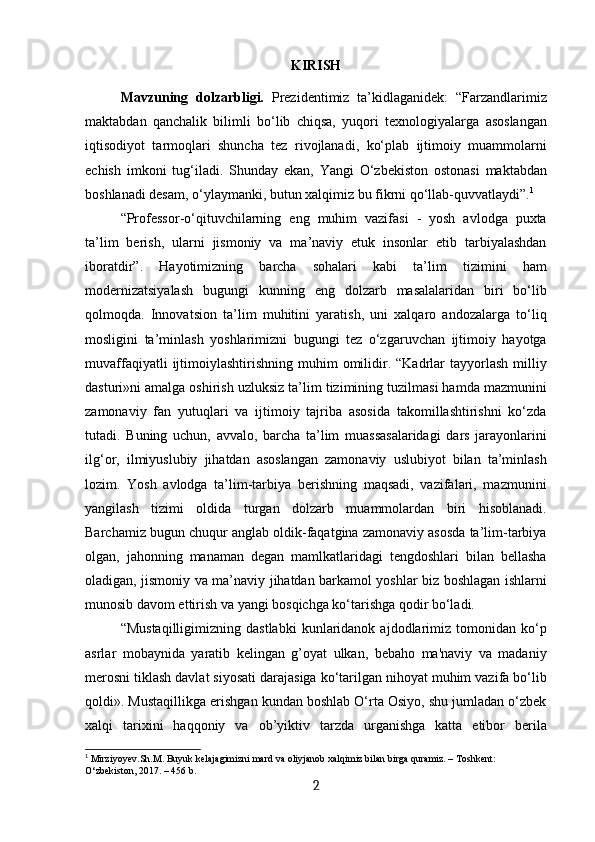 KIRISH
Mavzuning   dolzarbligi.   Prezidentimiz   ta’kidlaganidek:   “Farzandlarimiz
maktabdan   qanchalik   bilimli   bo‘lib   chiqsa,   yuqori   texnologiyalarga   asoslangan
iqtisodiyot   tarmoqlari   shuncha   tez   rivojlanadi,   ko‘plab   ijtimoiy   muammolarni
echish   imkoni   tug‘iladi.   Shunday   ekan,   Yangi   O‘zbekiston   ostonasi   maktabdan
boshlanadi desam, o‘ylaymanki, butun xalqimiz bu fikrni qo‘llab-quvvatlaydi”. 1
 
“Professor-o‘qituvchilarning   eng   muhim   vazifasi   -   yosh   avlodga   puxta
ta’lim   berish,   ularni   jismoniy   va   ma’naviy   etuk   insonlar   etib   tarbiyalashdan
iboratdir”.   Hayotimizning   barcha   sohalari   kabi   ta’lim   tizimini   ham
modernizatsiyalash   bugungi   kunning   eng   dolzarb   masalalaridan   biri   bo‘lib
qolmoqda.   Innovatsion   ta’lim   muhitini   yaratish,   uni   xalqaro   andozalarga   to‘liq
mosligini   ta’minlash   yoshlarimizni   bugungi   tez   o‘zgaruvchan   ijtimoiy   hayotga
muvaffaqiyatli  ijtimoiylashtirishning   muhim   omilidir.  “Kadrlar  tayyorlash   milliy
dasturi»ni amalga oshirish uzluksiz ta’lim tizimining tuzilmasi hamda mazmunini
zamonaviy   fan   yutuqlari   va   ijtimoiy   tajriba   asosida   takomillashtirishni   ko‘zda
tutadi.   Buning   uchun,   avvalo,   barcha   ta’lim   muassasalaridagi   dars   jarayonlarini
ilg‘or,   ilmiyuslubiy   jihatdan   asoslangan   zamonaviy   uslubiyot   bilan   ta’minlash
lozim.   Yosh   avlodga   ta’lim-tarbiya   berishning   maqsadi,   vazifalari,   mazmunini
yangilash   tizimi   oldida   turgan   dolzarb   muammolardan   biri   hisoblanadi.
Barchamiz bugun chuqur anglab oldik-faqatgina zamonaviy asosda ta’lim-tarbiya
olgan,   jahonning   manaman   degan   mamlkatlaridagi   tengdoshlari   bilan   bellasha
oladigan, jismoniy va ma’naviy jihatdan barkamol yoshlar biz boshlagan ishlarni
munosib davom ettirish va yangi bosqichga ko‘tarishga qodir bo‘ladi. 
“Mustaqilligimizning   dastlabki   kunlaridanok  ajdodlarimiz   tomonidan   ko‘p
asrlar   mobaynida   yaratib   kеlingan   g’oyat   ulkan,   bеbaho   ma'naviy   va   madaniy
mеrosni tiklash davlat siyosati darajasiga ko‘tarilgan nihoyat muhim vazifa bo‘lib
qoldi». Mustaqillikga erishgan kundan boshlab O‘rta Osiyo, shu jumladan o‘zbek
xalqi   tarixini   haqqoniy   va   ob’yiktiv   tarzda   urganishga   katta   etibor   berila
1
 Mirziyoyev.Sh.M. Buyuk kelajagimizni mard va oliyjanob xalqimiz bilan birga quramiz. – Тоshkent: 
O‘zbekiston,   2017. – 456 b.
2 