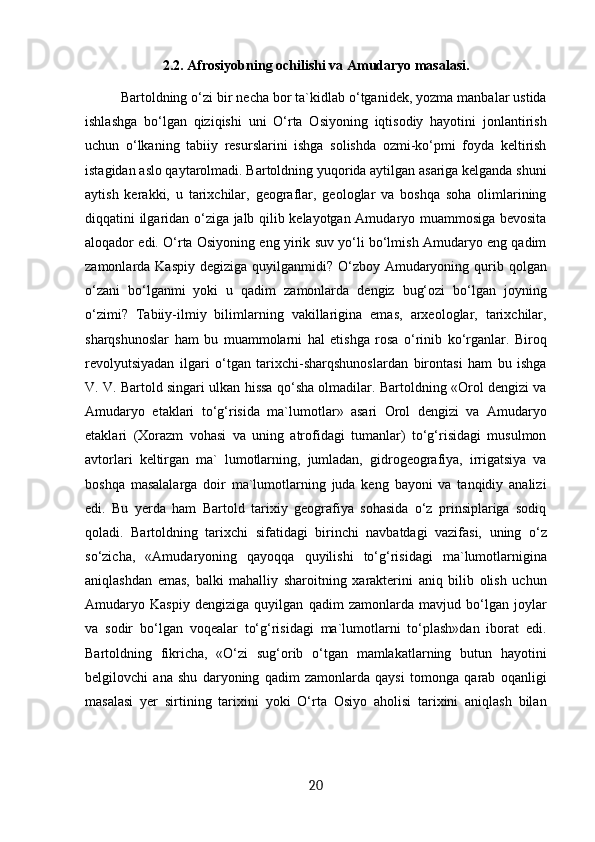 2.2. Afrosiyobning ochilishi va Amudaryo masalasi.
Bartoldning o‘zi bir necha bor ta`kidlab o‘tganidek, yozma manbalar ustida
ishlashga   bo‘lgan   qiziqishi   uni   O‘rta   Osiyoning   iqtisodiy   hayotini   jonlantirish
uchun   o‘lkaning   tabiiy   resurslarini   ishga   solishda   ozmi-ko‘pmi   foyda   keltirish
istagidan aslo qaytarolmadi. Bartoldning yuqorida aytilgan asariga kelganda shuni
aytish   kerakki,   u   tarixchilar,   geograflar,   geologlar   va   boshqa   soha   olimlarining
diqqatini ilgaridan o‘ziga jalb qilib kelayotgan Amudaryo muammosiga bevosita
aloqador edi. O‘rta Osiyoning eng yirik suv yo‘li bo‘lmish Amudaryo eng qadim
zamonlarda Kaspiy  degiziga quyilganmidi? O‘zboy  Amudaryoning qurib qolgan
o‘zani   bo‘lganmi   yoki   u   qadim   zamonlarda   dengiz   bug‘ozi   bo‘lgan   joyning
o‘zimi?   Tabiiy-ilmiy   bilimlarning   vakillarigina   emas,   arxeologlar,   tarixchilar,
sharqshunoslar   ham   bu   muammolarni   hal   etishga   rosa   o‘rinib   ko‘rganlar.   Biroq
revolyutsiyadan   ilgari   o‘tgan   tarixchi-sharqshunoslardan   birontasi   ham   bu   ishga
V. V. Bartold singari ulkan hissa qo‘sha olmadilar. Bartoldning «Orol dengizi va
Amudaryo   etaklari   to‘g‘risida   ma`lumotlar»   asari   Orol   dengizi   va   Amudaryo
etaklari   (Xorazm   vohasi   va   uning   atrofidagi   tumanlar)   to‘g‘risidagi   musulmon
avtorlari   keltirgan   ma`   lumotlarning,   jumladan,   gidrogeografiya,   irrigatsiya   va
boshqa   masalalarga   doir   ma`lumotlarning   juda   keng   bayoni   va   tanqidiy   analizi
edi.   Bu   yerda   ham   Bartold   tarixiy   geografiya   sohasida   o‘z   prinsiplariga   sodiq
qoladi.   Bartoldning   tarixchi   sifatidagi   birinchi   navbatdagi   vazifasi,   uning   o‘z
so‘zicha,   «Amudaryoning   qayoqqa   quyilishi   to‘g‘risidagi   ma`lumotlarnigina
aniqlashdan   emas,   balki   mahalliy   sharoitning   xarakterini   aniq   bilib   olish   uchun
Amudaryo   Kaspiy   dengiziga   quyilgan   qadim   zamonlarda   mavjud   bo‘lgan   joylar
va   sodir   bo‘lgan   voqealar   to‘g‘risidagi   ma`lumotlarni   to‘plash»dan   iborat   edi.
Bartoldning   fikricha,   «O‘zi   sug‘orib   o‘tgan   mamlakatlarning   butun   hayotini
belgilovchi   ana   shu   daryoning   qadim   zamonlarda   qaysi   tomonga   qarab   oqanligi
masalasi   yer   sirtining   tarixini   yoki   O‘rta   Osiyo   aholisi   tarixini   aniqlash   bilan
20 