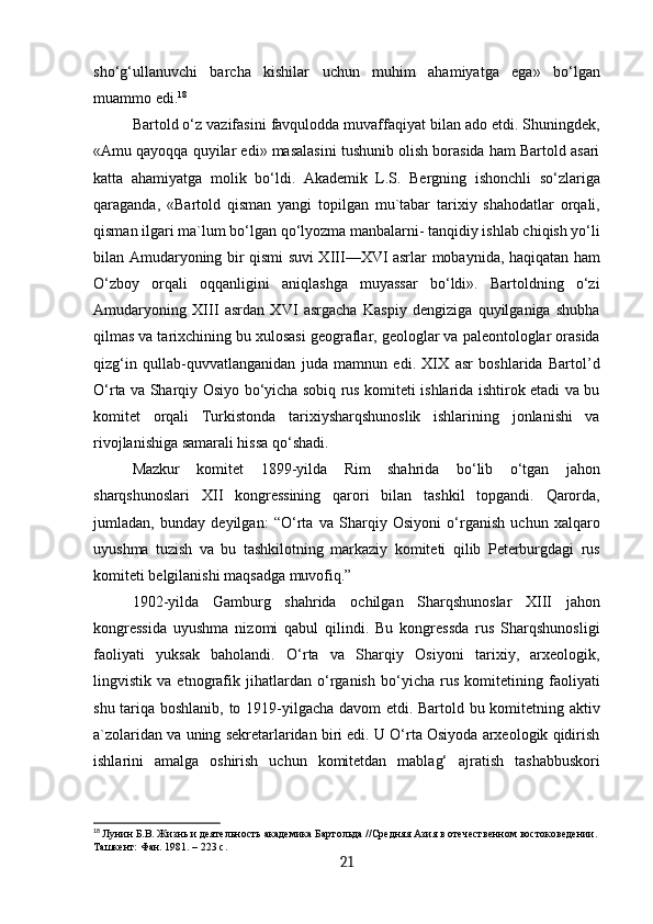 sho‘g‘ullanuvchi   barcha   kishilar   uchun   muhim   ahamiyatga   ega»   bo‘lgan
muammo edi. 18
Bartold o‘z vazifasini favqulodda muvaffaqiyat bilan ado etdi. Shuningdek,
«Amu qayoqqa quyilar edi» masalasini tushunib olish borasida ham Bartold asari
katta   ahamiyatga   molik   bo‘ldi.   Akademik   L.S.   Bergning   ishonchli   so‘zlariga
qaraganda,   «Bartold   qisman   yangi   topilgan   mu`tabar   tarixiy   shahodatlar   orqali,
qisman ilgari ma`lum bo‘lgan qo‘lyozma manbalarni- tanqidiy ishlab chiqish yo‘li
bilan Amudaryoning bir qismi suvi XIII—XVI asrlar mobaynida, haqiqatan ham
O‘zboy   orqali   oqqanligini   aniqlashga   muyassar   bo‘ldi».   Bartoldning   o‘zi
Amudaryoning   XIII   asrdan   XVI   asrgacha   Kaspiy   dengiziga   quyilganiga   shubha
qilmas va tarixchining bu xulosasi geograflar, geologlar va paleontologlar orasida
qizg‘in   qullab-quvvatlanganidan   juda   mamnun   edi.   XIX   asr   boshlarida   Bartol’d
O‘rta va Sharqiy Osiyo bo‘yicha sobiq rus komiteti ishlarida ishtirok etadi va bu
komitet   orqali   Turkistonda   tarixiysharqshunoslik   ishlarining   jonlanishi   va
rivojlanishiga samarali hissa qo‘shadi.
Mazkur   komitet   1899-yilda   Rim   shahrida   bo‘lib   o‘tgan   jahon
sharqshunoslari   XII   kongressining   qarori   bilan   tashkil   topgandi.   Qarorda,
jumladan,   bunday   deyilgan:   “O‘rta   va   Sharqiy   Osiyoni   o‘rganish   uchun   xalqaro
uyushma   tuzish   va   bu   tashkilotning   markaziy   komiteti   qilib   Peterburgdagi   rus
komiteti belgilanishi maqsadga muvofiq.” 
1902-yilda   Gamburg   shahrida   ochilgan   Sharqshunoslar   XIII   jahon
kongressida   uyushma   nizomi   qabul   qilindi.   Bu   kongressda   rus   Sharqshunosligi
faoliyati   yuksak   baholandi.   O‘rta   va   Sharqiy   Osiyoni   tarixiy,   arxeologik,
lingvistik   va   etnografik   jihatlardan   o‘rganish   bo‘yicha   rus   komitetining   faoliyati
shu tariqa boshlanib, to 1919-yilgacha davom etdi. Bartold bu komitetning aktiv
a`zolaridan va uning sekretarlaridan biri edi. U O‘rta Osiyoda arxeologik qidirish
ishlarini   amalga   oshirish   uchun   komitetdan   mablag‘   ajratish   tashabbuskori
18
  Лунин Б.В. Жизнь и деятельность академика Бартольда //Средняя Азия в отечественном востоковедении.
Ташкент: Фан. 1981. – 223 с.
21 