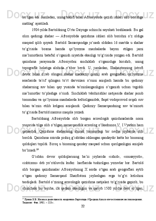 bo‘lgan edi. Jumladan, uning taklifi bilan Afrosiyobda qazish ishlari olib borishga
mablag‘ ajratiladi.
1904-yilda Bartoldning O‘rta Osiyoga uchinchi sayohati boshlanadi. Bu gal
olim   qadimgi   shahar   —   Afrosiyobda   qazishma   ishlari   olib   borishni   o‘z   oldiga
maqsad   qilib   quyadi.   Bartold   Samarqandga   jo‘nash   oldidan   16   martda   u   shahar
to‘g‘risida   bosma   hamda   qo‘lyozma   manbalarda   bayon   etilgan   jami
ma’lumotlarni batafsil o‘rganish niyatida ekanligi to‘g‘risida yozgan edi. Bartold
qazishma   jarayonida   Afrosiyobni   sinchiklab   o‘rganishga   kirishib,   uning
topografik   holatiga   alohida   e’tibor   berdi.   U,   jumladan,   Shahristonning   (atrofi
devor   bilan   o‘rab   olingan   shahar   markaziy   qismi)   arab   geograflari   qo‘lyozma
asarlarida   ta’rif   qilingan   to‘rt   darvozasi   o‘rnini   aniqlash   hamda   bu   qadimiy
shaharning   suv   bilan   qay   yusinda   ta’minlanganligini   o‘rganish   uchun   tegishli
ma’lumotlar   to‘plashga   o‘rindi.   Sinchiklab   tekshirishlar   natijasida   shahar   janub
tomondan va qo‘lyozma manbalarda keltirilganidek, faqat vodoprovod orqali suv
bilan   ta’min   etilib   kelgani   aniqlandi.   Qadimiy   Samarqandning   suv   ta’minoti
to‘g‘risida Bartold maxsus maqola yozadi.
Bartoldning   Afrosiyobda   olib   borgan   arxeologik   qazishmalarida   nomi
yuqorida tilga olib o‘tilgan samarqandlik arxeolog o‘lkashunos V. I.Vyatkin ham
qatnashdi.   Qazishma   shaharning   shimol   tomonidagi   bir   necha   joylarida   olib
borildi. Qazishma oxirida pishiq g‘ishtdan ishlangan qandaydir katta bir binoning
qoldiqlari  topildi. Biroq u binoning qanday maqsad uchun qurilganligini  aniqlab
bo‘lmadi. 19
G‘ishtin   devor   qoldiqlarining   ba’zi   joylarida   «ishid»,   «musayyob»,
«ishtixon»   deb   yo‘ritiluvchi   kufaz     harflarida   tushirilgan   yozuvlar   bor.   Bartold
olib   borgan   qazishmalar   Afrosiyobning   X   asrda   o‘tgan   arab   geograflari   aytib
o‘tgan   qadimiy   Samarqand   Shazfistoni   joylashgan   erga   to‘g‘ri   kelishini
tasdiqladi. Bartold o‘zining arxeologik qazishma natijalari to‘g‘risida gapirib, bu
shunchaki   bir   tajriba,   ilk   qadam   ekanligini   va   qariyb   1500   yilcha   davr   so‘rgan,
19
  Лунин Б.В. Жизнь и деятельность академика Бартольда //Средняя Азия в отечественном востоковедении.
Ташкент: Фан. 1981. – 223 с.
22 