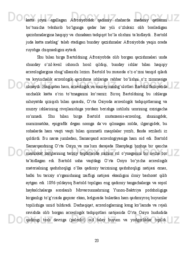 katta   joyni   egallagan   Afrosiyobdek   qadimiy   shaharda   madaniy   qatlamni
bo‘tunicha   tekshirib   bo‘lgunga   qadar   har   yili   o‘zluksiz   olib   boriladigan
qazishmalargina haqiqiy va chinakam tadqiqot bo‘la olishini ta`kidlaydi.. Bartold
juda   katta   mablag‘   talab   etadigan   bunday   qazishmalar   Afrosiyobda   yaqin   orada
ruyobga chiqmasligini aytadi.
Shu   bilan   birga   Bartoldning   Afrosiyobda   olib   borgan   qazishmalari   unda
shunday   o‘zil-kesil   ishonch   hosil   qildiqi,   bunday   ishlar   bilan   haqiqiy
arxeologlargina shug‘ullanishi lozim. Bartold bu xususda o‘z-o‘zini tanqid qiladi
va   keyinchalik   arxeologik   qazishma   ishlariga   rahbar   bo‘lishni   o‘z   zimmasiga
olmaydi. Haqiqatan ham, arxeologik va muzey mashg‘ulotlari Bartold faoliyatida
unchalik   katta   o‘rin   to‘tmaganini   ko‘ramiz.   Biroq   Bartoldning   bu   ishlarga
nihoyatda   qiziqish   bilan   qarashi,   O‘rta   Osiyoda   arxeologik   tadqiqotlarning   va
muzey   ishlarining   rivojlanishiga   yordam   berishga   intilishi   umrining   oxirigacha
so‘nmadi.   Shu   bilan   birga   Bartold   mutaxassis-arxeolog,   shuningdek,
numizmatika,   epigrafik   degan   nomga   da`vo   qilmagan   xolda,   ilgarigidek,   bu
sohalarda   ham   vaqti   vaqti   bilan   qimmatli   maqolalar   yozib,   fanda   sezilarli   iz
qoldirdi.   Bu   narsa   jumladan,   Samarqand   arxeologiyasiga   ham   oid   edi.   Bartold
Samarqandning   O‘rta   Osiyo   va   ma`lum   darajada   Sharqdagi   boshqa   bir   qancha
mamlakat   xalqlarining   tarixiy   taqdirlarida   muhim   rol   o‘ynaganini   bir   necha   bor
ta’kidlagan   edi.   Bartold   usha   vaqtdagi   O‘rta   Osiyo   bo‘yicha   arxeologik
materialning   qashshoqligi   o‘lka   qadimiy   tarixining   qashshoqligi   natijasi   emas,
balki   bu   tarixiy   o‘rganishning   zaifligi   natijasi   ekanligini   ilmiy   bashorat   qilib
aytgan   edi.   1896-yildayoq   Bartold   topilgan   eng   qadimiy   tangachalarga   va   sopol
haykalchalarga   asoslanib   Movarounnahrning   Yunon-Baktriya   podsholigiga
kirganligi to‘g‘risida gapirar ekan, kelgusida bulardan ham qadimiyroq buyumlar
topilishiga   umid   bildiradi.   Darhaqiqat,   arxeologlarning   keng   ko‘lamda   va   rejali
ravishda   olib   borgan   arxeologik   tadqiqotlari   natijasida   O‘rta   Osiyo   hududida
qadimgi   tosh   davriga   (paleolit)   oid   talay   buyum   va   yodgorliklar   topildi.
23 