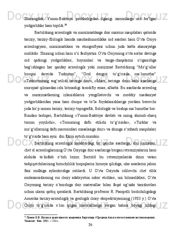 Shuningdek,   Yunon-Baktriya   podsholigidan   ilgarigi   zamonlarga   oid   bo‘lgan
yodgorliklar ham topildi. 20
Bartoldning arxeologik va numizmatikaga doir maxsus maqolalari qatorida
tarixiy,   tarixiy-filologik   hamda   manbashunoslikka   oid   asarlari   ham   O‘rta   Osiyo
arxeologiyasi,   numizmatikasi   va   etnografiyasi   uchun   juda   katta   ahamiyatga
molikdir. Shuning uchun ham o‘z faoliyatini O‘rta Osiyoning o‘rta asrlar davriga
oid   qadimgi   yodgorliklari,   buyumlari   va   tanga-chaqalarini   o‘rganishga
bag‘ishlagan   har   qanday   arxeologik   yoki   numizmat   Bartoldning   “Mo‘g‘ullar
bosqini   davrida   Turkiston”,   “Orol   dengizi   to‘g‘risida   ma`lumotlar”
«Turkistonning   sug‘orilish   tarixiga   doir»,   «Marv,   tarixiga   doir»   kabi   asarlariga
murojaat qilmasdan ishi bitmasligi tasodifiy emas, albatta. Bu asarlarda arxeolog
va   numizmatlarning   izlanishlarini   yengillatuvchi   va   moddiy   madaniyat
yodgorliklaridan   yana   ham   chuqur   va   to‘la   foydalanishlariga   yordam   beruvchi
juda ko‘p umum tarixiy, tarixiy-topografik, fiolologik va boshqa ma`lumotlar bor.
Bundan   tashqari,   Bartoldning   «Yunon-Baktriya   davlati   va   uning   shimoli-sharq
tomon   yoyilishi»,   «Temurning   dafn   etilishi   to‘g‘risida»,   «Turklar   va
mo‘g‘ullarning dafn marosimlari masalasiga doir» va shunga o‘xshash maqolalari
to‘g‘risida ham ayni  shu fikrni aytish mumkin.
Bartoldning   arxeologik   xarakterdagi   bir   qancha   asarlarga,   shu   jumladan,
chet el arxeologlarining O‘rta Osiyoga doir asarlariga bergan retsenziyalarini ham
alohida   ta`kidlab   o‘tish   lozim.   Bartold   bu   retsenziyalarida   doim   vatan
tadqiqotchilarining birinchililik huquqlarini himoya qilishga, ular asarlarini jahon
fani   mulkiga   aylantirishga   intilardi.   U   O‘rta   Osiyoda   ishlovchi   chet   ellik
mutaxassislarning   rus   ilmiy   adabiyotini   inkor   etishlari,   uni   bilmasliklari,   O‘rta
Osiyoning   tarixiy   o‘tmishiga   doir   materiallar   bilan   faqat   og‘zaki   tanishuvlari
uchun   ularni   qattiq   qoralardi.   Bartoldning   professor   R.   Pampelli   boshchiligidagi
Amerika  tarixiy-arxeologik va  geologik ilmiy ekspeditsiyasining  (1903 y.)  O‘rta
Osiyo   to‘g‘risida   e`lon   qilgan   materiallariga   bergan   bahosi   boyagi   xildagi
20
  Лунин Б.В. Жизнь и деятельность академика Бартольда //Средняя Азия в отечественном востоковедении.
Ташкент: Фан. 1981. – 223 с.
24 