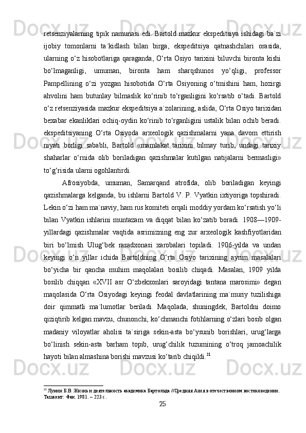 retsenziyalarning   tipik  namunasi  edi.  Bartold  mazkur  ekspeditsiya   ishidagi   ba`zi
ijobiy   tomonlarni   ta`kidlash   bilan   birga,   ekspeditsiya   qatnashchilari   orasida,
ularning   o‘z   hisobotlariga   qaraganda,   O‘rta   Osiyo   tarixini   biluvchi   bironta   kishi
bo‘lmaganligi,   umuman,   bironta   ham   sharqshunos   yo‘qligi,   professor
Pampellining   o‘zi   yozgan   hisobotida   O‘rta   Osiyoning   o‘tmishini   ham,   hozirgi
ahvolini   ham   butunlay   bilmaslik   ko‘rinib   to‘rganligini   ko‘rsatib   o‘tadi.   Bartold
o‘z retsenziyasida mazkur ekspeditsiya a`zolarining, aslida, O‘rta Osiyo tarixidan
bexabar   ekanliklari   ochiq-oydin  ko‘rinib  to‘rganligini  ustalik   bilan   ochib  beradi.
ekspeditsiyaning   O‘rta   Osiyoda   arxeologik   qazishmalarni   yana   davom   ettirish
niyati   borligi   sababli,   Bartold   «mamlakat   tarixini   bilmay   turib,   undagi   tarixiy
shaharlar   o‘rnida   olib   boriladigan   qazishmalar   kutilgan   natijalarni   bermasligi»
to‘g‘risida ularni ogohlantirdi.
Afrosiyobda,   umuman,   Samarqand   atrofida,   olib   boriladigan   keyingi
qazishmalarga  kelganda,   bu  ishlarni   Bartold  V.  P.  Vyatkin  ixtiyoriga  topshiradi.
Lekin o‘zi ham ma`naviy, ham rus komiteti orqali moddiy yordam ko‘rsatish yo‘li
bilan   Vyatkin   ishlarini   muntazam   va   diqqat   bilan   ko‘zatib   boradi.   1908—1909-
yillardagi   qazishmalar   vaqtida   asrimizning   eng   zur   arxeologik   kashfiyotlaridan
biri   bo‘lmish   Ulug‘bek   rasadxonasi   xarobalari   topiladi.   1906-yilda   va   undan
keyingi   o‘n   yillar   ichida   Bartoldning   O‘rta   Osiyo   tarixining   ayrim   masalalari
bo‘yicha   bir   qancha   muhim   maqolalari   bosilib   chiqadi.   Masalan,   1909   yilda
bosilib   chiqqan   «XVII   asr   O‘zbekxonlari   saroyidagi   tantana   marosimi»   degan
maqolasida   O‘rta   Osiyodagi   keyingi   feodal   davlatlarining   ma`muriy   tuzilishiga
doir   qimmatli   ma`lumotlar   beriladi.   Maqolada,   shuningdek,   Bartoldni   doimo
qiziqtirib kelgan mavzu, chunonchi, ko‘chmanchi fotihlarning o‘zlari bosib olgan
madaniy   viloyatlar   aholisi   ta`siriga   sekin-asta   bo‘ysunib   borishlari,   urug‘larga
bo‘linish   sekin-asta   barham   topib,   urug‘chilik   tuzumining   o‘troq   jamoachilik
hayoti bilan almashina borishi mavzusi ko‘tarib chiqildi. 21
21
  Лунин Б.В. Жизнь и деятельность академика Бартольда //Средняя Азия в отечественном востоковедении.
Ташкент: Фан. 1981. – 223 с.
25 