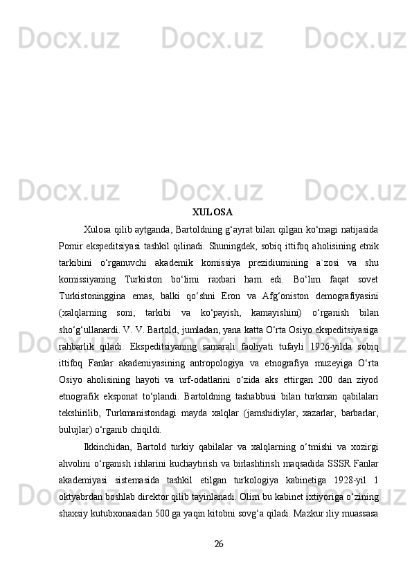                                               XULOSA
Xulosa qilib aytganda, Bartoldning g‘ayrat bilan qilgan ko‘magi natijasida
Pomir   ekspeditsiyasi   tashkil   qilinadi.   Shuningdek,  sobiq   ittifoq  aholisining   etnik
tarkibini   o‘rganuvchi   akademik   komissiya   prezidiumining   a`zosi   va   shu
komissiyaning   Turkiston   bo‘limi   raxbari   ham   edi.   Bo‘lim   faqat   sovet
Turkistoninggina   emas,   balki   qo‘shni   Eron   va   Afg‘oniston   demografiyasini
(xalqlarning   soni,   tarkibi   va   ko‘payish,   kamayishini)   o‘rganish   bilan
sho‘g‘ullanardi. V. V. Bartold, jumladan, yana katta O‘rta Osiyo ekspeditsiyasiga
rahbarlik   qiladi.   Ekspeditsiyaning   samarali   faoliyati   tufayli   1926-yilda   sobiq
ittifoq   Fanlar   akademiyasining   antropologiya   va   etnografiya   muzeyiga   O‘rta
Osiyo   aholisining   hayoti   va   urf-odatlarini   o‘zida   aks   ettirgan   200   dan   ziyod
etnografik   eksponat   to‘plandi.   Bartoldning   tashabbusi   bilan   turkman   qabilalari
tekshirilib,   Turkmanistondagi   mayda   xalqlar   (jamshidiylar,   xazarlar,   barbarlar,
bulujlar) o‘rganib chiqildi.
Ikkinchidan,   Bartold   turkiy   qabilalar   va   xalqlarning   o‘tmishi   va   xozirgi
ahvolini  o‘rganish  ishlarini   kuchaytirish  va birlashtirish  maqsadida  SSSR  Fanlar
akademiyasi   sistemasida   tashkil   etilgan   turkologiya   kabinetiga   1928-yil   1
oktyabrdan boshlab direktor qilib tayinlanadi. Olim bu kabinet ixtiyoriga o‘zining
shaxsiy kutubxonasidan 500 ga yaqin kitobni sovg‘a qiladi. Mazkur iliy muassasa
26 