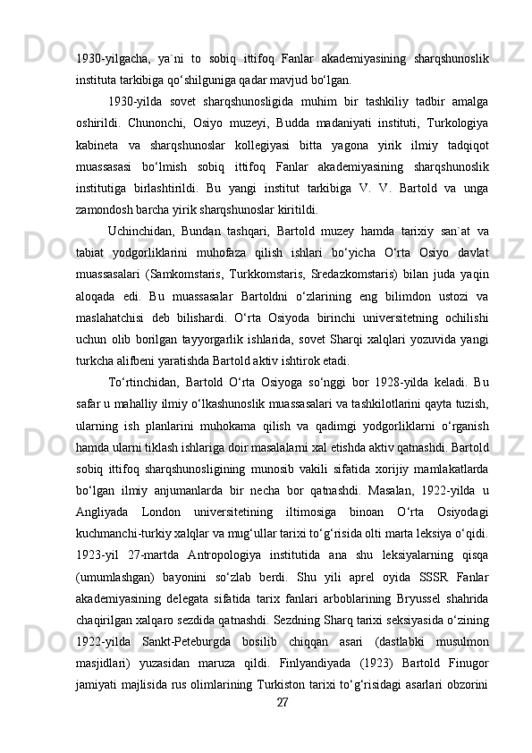 1930-yilgacha,   ya`ni   to   sobiq   ittifoq   Fanlar   akademiyasining   sharqshunoslik
instituta tarkibiga qo‘shilguniga qadar mavjud bo‘lgan. 
1930-yilda   sovet   sharqshunosligida   muhim   bir   tashkiliy   tadbir   amalga
oshirildi.   Chunonchi,   Osiyo   muzeyi,   Budda   madaniyati   instituti,   Turkologiya
kabineta   va   sharqshunoslar   kollegiyasi   bitta   yagona   yirik   ilmiy   tadqiqot
muassasasi   bo‘lmish   sobiq   ittifoq   Fanlar   akademiyasining   sharqshunoslik
institutiga   birlashtirildi.   Bu   yangi   institut   tarkibiga   V.   V.   Bartold   va   unga
zamondosh barcha yirik sharqshunoslar kiritildi.
Uchinchidan,   Bundan   tashqari,   Bartold   muzey   hamda   tarixiy   san`at   va
tabiat   yodgorliklarini   muhofaza   qilish   ishlari   bo‘yicha   O‘rta   Osiyo   davlat
muassasalari   (Samkomstaris,   Turkkomstaris,   Sredazkomstaris)   bilan   juda   yaqin
aloqada   edi.   Bu   muassasalar   Bartoldni   o‘zlarining   eng   bilimdon   ustozi   va
maslahatchisi   deb   bilishardi.   O‘rta   Osiyoda   birinchi   universitetning   ochilishi
uchun   olib   borilgan   tayyorgarlik   ishlarida,   sovet   Sharqi   xalqlari   yozuvida   yangi
turkcha alifbeni yaratishda Bartold aktiv ishtirok etadi.
To‘rtinchidan,   Bartold   O‘rta   Osiyoga   so‘nggi   bor   1928-yilda   keladi.   Bu
safar u mahalliy ilmiy o‘lkashunoslik muassasalari va tashkilotlarini qayta tuzish,
ularning   ish   planlarini   muhokama   qilish   va   qadimgi   yodgorliklarni   o‘rganish
hamda ularni tiklash ishlariga doir masalalarni xal etishda aktiv qatnashdi. Bartold
sobiq   ittifoq   sharqshunosligining   munosib   vakili   sifatida   xorijiy   mamlakatlarda
bo‘lgan   ilmiy   anjumanlarda   bir   necha   bor   qatnashdi.   Masalan,   1922-yilda   u
Angliyada   London   universitetining   iltimosiga   binoan   O‘rta   Osiyodagi
kuchmanchi-turkiy xalqlar va mug‘ullar tarixi to‘g‘risida olti marta leksiya o‘qidi.
1923-yil   27-martda   Antropologiya   institutida   ana   shu   leksiyalarning   qisqa
(umumlashgan)   bayonini   so‘zlab   berdi.   Shu   yili   aprel   oyida   SSSR   Fanlar
akademiyasining   delegata   sifatida   tarix   fanlari   arboblarining   Bryussel   shahrida
chaqirilgan xalqaro sezdida qatnashdi. Sezdning Sharq tarixi seksiyasida o‘zining
1922-yilda   Sankt-Peteburgda   bosilib   chiqqan   asari   (dastlabki   musulmon
masjidlari)   yuzasidan   maruza   qildi.   Finlyandiyada   (1923)   Bartold   Finugor
jamiyati majlisida rus olimlarining Turkiston tarixi to‘g‘risidagi asarlari obzorini
27 