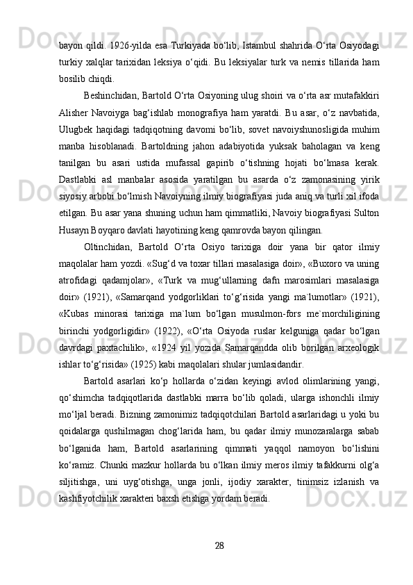 bayon qildi. 1926-yilda esa Turkiyada bo‘lib, Istambul shahrida O‘rta Osiyodagi
turkiy   xalqlar   tarixidan   leksiya   o‘qidi.  Bu   leksiyalar   turk   va   nemis   tillarida   ham
bosilib chiqdi.
Beshinchidan, Bartold O‘rta Osiyoning ulug shoiri va o‘rta asr mutafakkiri
Alisher   Navoiyga   bag‘ishlab   monografiya   ham   yaratdi.   Bu   asar,   o‘z   navbatida,
Ulugbek   haqidagi   tadqiqotning   davomi   bo‘lib,   sovet   navoiyshunosligida   muhim
manba   hisoblanadi.   Bartoldning   jahon   adabiyotida   yuksak   baholagan   va   keng
tanilgan   bu   asari   ustida   mufassal   gapirib   o‘tishning   hojati   bo‘lmasa   kerak.
Dastlabki   asl   manbalar   asosida   yaratilgan   bu   asarda   o‘z   zamonasining   yirik
siyosiy arbobi bo‘lmish Navoiyning ilmiy biografiyasi juda aniq va turli xil ifoda
etilgan. Bu asar yana shuning uchun ham qimmatliki, Navoiy biografiyasi Sulton
Husayn Boyqaro davlati hayotining keng qamrovda bayon qilingan.
Oltinchidan,   Bartold   O‘rta   Osiyo   tarixiga   doir   yana   bir   qator   ilmiy
maqolalar ham yozdi. «Sug‘d va toxar tillari masalasiga doir», «Buxoro va uning
atrofidagi   qadamjolar»,   «Turk   va   mug‘ullarning   dafn   marosimlari   masalasiga
doir»   (1921),   «Samarqand   yodgorliklari   to‘g‘risida   yangi   ma`lumotlar»   (1921),
«Kubas   minorasi   tarixiga   ma`lum   bo‘lgan   musulmon-fors   me`morchiligining
birinchi   yodgorligidir»   (1922),   «O‘rta   Osiyoda   ruslar   kelguniga   qadar   bo‘lgan
davrdagi   paxtachilik»,   «1924   yil   yozida   Samarqandda   olib   borilgan   arxeologik
ishlar to‘g‘risida» (1925) kabi maqolalari shular jumlasidandir.
Bartold   asarlari   ko‘p   hollarda   o‘zidan   keyingi   avlod   olimlarining   yangi,
qo‘shimcha   tadqiqotlarida   dastlabki   marra   bo‘lib   qoladi,   ularga   ishonchli   ilmiy
mo‘ljal beradi. Bizning zamonimiz tadqiqotchilari Bartold asarlaridagi u yoki bu
qoidalarga   qushilmagan   chog‘larida   ham,   bu   qadar   ilmiy   munozaralarga   sabab
bo‘lganida   ham,   Bartold   asarlarining   qimmati   yaqqol   namoyon   bo‘lishini
ko‘ramiz.  Chunki  mazkur   hollarda  bu  o‘lkan  ilmiy  meros  ilmiy  tafakkurni   olg‘a
siljitishga,   uni   uyg‘otishga,   unga   jonli,   ijodiy   xarakter,   tinimsiz   izlanish   va
kashfiyotchilik xarakteri baxsh etishga yordam beradi.
28 