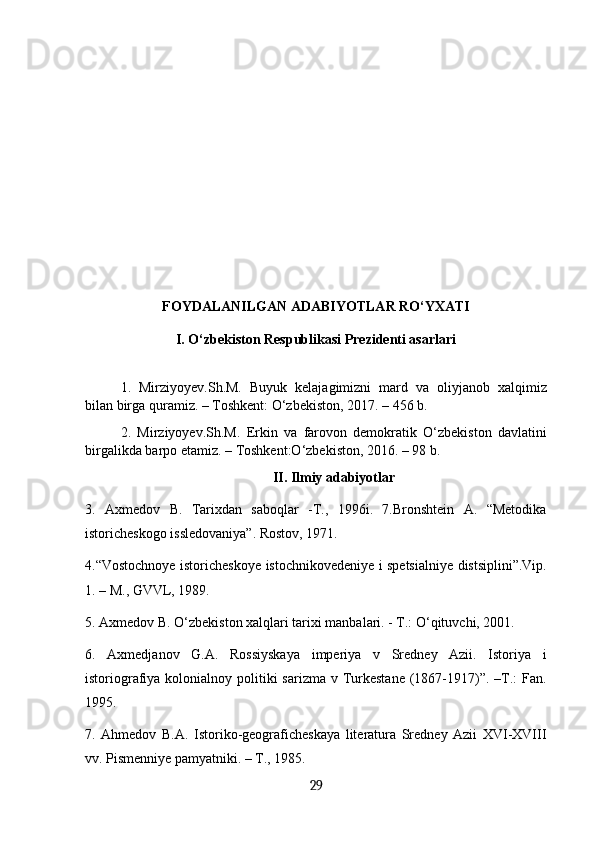 FOYDALANILGAN ADABIYOTLAR RO‘YXATI
I. O‘zbekiston Respublikasi Prezidenti asarlari
1.   Mirziyoyev.Sh.M.   Buyuk   kelajagimizni   mard   va   oliyjanob   xalqimiz
bilan birga quramiz. – Тоshkent: O‘zbekiston, 2017. – 456 b.
2.   Mirziyoyev.Sh.M.   Erkin   va   farovon   demokratik   O‘zbekiston   davlatini
birgalikda barpo etamiz. – Тоshkent:O‘zbekiston, 2016. – 98 b.
II. Ilmiy adabiyotlar
3.   Axmedov   B.   Таriхdan   saboqlar   -Т.,   1996i.   7.Bronshtein   А.   “Меtodika
istoricheskogo issledovaniya”. Rostov, 1971. 
4.“Vostochnoye istoricheskoye istochnikovedeniye i spetsialniye distsiplini”.Vip.
1. – М., GVVL, 1989. 
5. Axmedov B. O‘zbekiston xalqlari tarixi manbalari. - T.: O‘qituvchi, 2001. 
6.   Axmedjanov   G.A.   Rossiyskaya   imperiya   v   Sredney   Azii.   Istoriya   i
istoriografiya kolonialnoy politiki  sarizma v Turkestane  (1867-1917)”. –T.:  Fan.
1995. 
7.   Ahmedov   B.A.   Istoriko-geograficheskaya   literatura   Sredney   Azii   XVI-XVIII
vv. Pismenniye pamyatniki. – T., 1985. 
29 