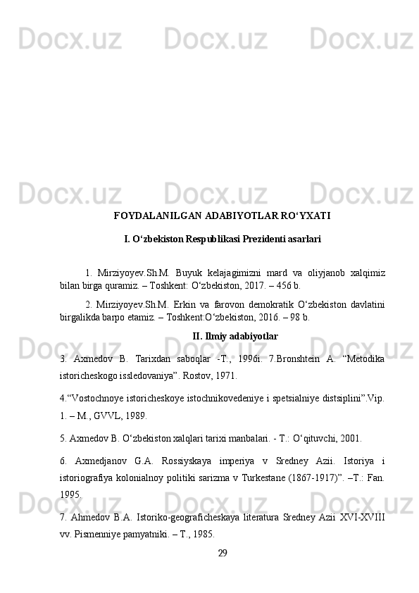 FOYDALANILGAN ADABIYOTLAR RO‘YXATI
I. O‘zbekiston Respublikasi Prezidenti asarlari
1.   Mirziyoyev.Sh.M.   Buyuk   kelajagimizni   mard   va   oliyjanob   xalqimiz
bilan birga quramiz. – Тоshkent: O‘zbekiston, 2017. – 456 b.
2.   Mirziyoyev.Sh.M.   Erkin   va   farovon   demokratik   O‘zbekiston   davlatini
birgalikda barpo etamiz. – Тоshkent:O‘zbekiston, 2016. – 98 b.
II. Ilmiy adabiyotlar
3.   Axmedov   B.   Таriхdan   saboqlar   -Т.,   1996i.   7.Bronshtein   А.   “Меtodika
istoricheskogo issledovaniya”. Rostov, 1971. 
4.“Vostochnoye istoricheskoye istochnikovedeniye i spetsialniye distsiplini”.Vip.
1. – М., GVVL, 1989. 
5. Axmedov B. O‘zbekiston xalqlari tarixi manbalari. - T.: O‘qituvchi, 2001. 
6.   Axmedjanov   G.A.   Rossiyskaya   imperiya   v   Sredney   Azii.   Istoriya   i
istoriografiya kolonialnoy politiki  sarizma v Turkestane  (1867-1917)”. –T.:  Fan.
1995. 
7.   Ahmedov   B.A.   Istoriko-geograficheskaya   literatura   Sredney   Azii   XVI-XVIII
vv. Pismenniye pamyatniki. – T., 1985. 
29