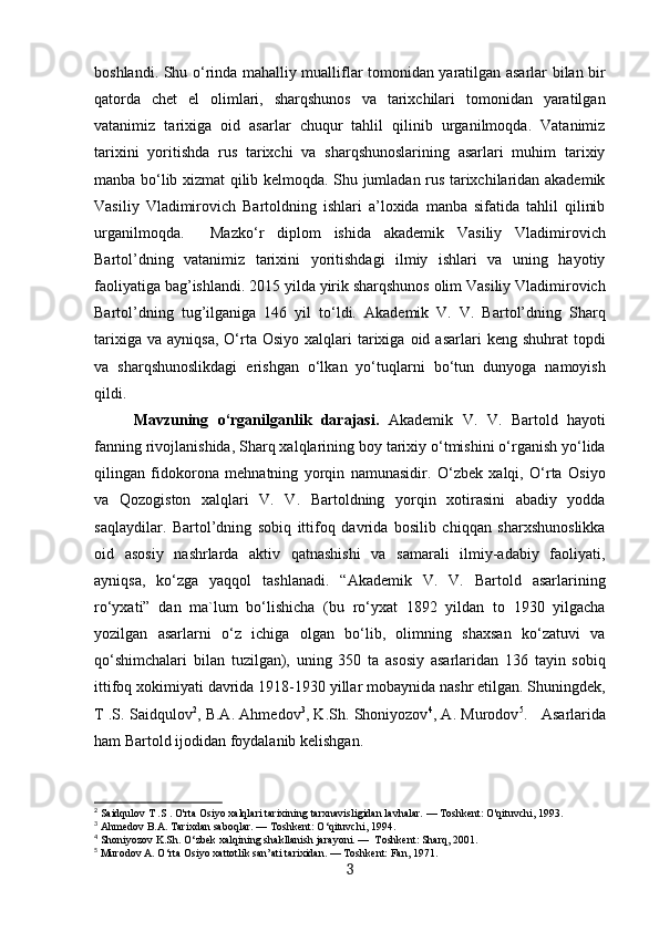 boshlandi. Shu o‘rinda mahalliy mualliflar tomonidan yaratilgan asarlar bilan bir
qatorda   chet   el   olimlari,   sharqshunos   va   tarixchilari   tomonidan   yaratilgan
vatanimiz   tarixiga   oid   asarlar   chuqur   tahlil   qilinib   urganilmoqda.   Vatanimiz
tarixini   yoritishda   rus   tarixchi   va   sharqshunoslarining   asarlari   muhim   tarixiy
manba bo‘lib xizmat qilib kelmoqda. Shu jumladan rus tarixchilaridan akademik
Vasiliy   Vladimirovich   Bartoldning   ishlari   a’loxida   manba   sifatida   tahlil   qilinib
urganilmoqda.     Mazko‘r   diplom   ishida   akademik   Vasiliy   Vladimirovich
Bartol’dning   vatanimiz   tarixini   yoritishdagi   ilmiy   ishlari   va   uning   hayotiy
faoliyatiga bag’ishlandi. 2015 yilda yirik sharqshunos olim Vasiliy Vladimirovich
Bartol’dning   tug’ilganiga   146   yil   to‘ldi.   Akademik   V.   V.   Bartol’dning   Sharq
tarixiga  va   ayniqsa,  O‘rta  Osiyo  xalqlari   tarixiga   oid  asarlari  keng   shuhrat   topdi
va   sharqshunoslikdagi   erishgan   o‘lkan   yo‘tuqlarni   bo‘tun   dunyoga   namoyish
qildi.
Mavzuning   o‘rganilganlik   darajasi.   Akademik   V.   V.   Bartold   hayoti
fanning rivojlanishida, Sharq xalqlarining boy tarixiy o‘tmishini o‘rganish yo‘lida
qilingan   fidokorona   mehnatning   yorqin   namunasidir.   O‘zbek   xalqi,   O‘rta   Osiyo
va   Qozogiston   xalqlari   V.   V.   Bartoldning   yorqin   xotirasini   abadiy   yodda
saqlaydilar.   Bartol’dning   sobiq   ittifoq   davrida   bosilib   chiqqan   sharxshunoslikka
oid   asosiy   nashrlarda   aktiv   qatnashishi   va   samarali   ilmiy-adabiy   faoliyati,
ayniqsa,   ko‘zga   yaqqol   tashlanadi.   “Akademik   V.   V.   Bartold   asarlarining
ro‘yxati”   dan   ma`lum   bo‘lishicha   (bu   ro‘yxat   1892   yildan   to   1930   yilgacha
yozilgan   asarlarni   o‘z   ichiga   olgan   bo‘lib,   olimning   shaxsan   ko‘zatuvi   va
qo‘shimchalari   bilan   tuzilgan),   uning   350   ta   asosiy   asarlaridan   136   tayin   sobiq
ittifoq xokimiyati davrida 1918-1930 yillar mobaynida nashr etilgan. Shuningdek,
T .S. Saidqulov 2
, В.А. Ahmedov 3
, K.Sh. Shoniyozov 4
, A. Murodov 5
.      Asarlarida
ham Bartold ijodidan foydalanib kelishgan.
2
 Saidqulov T .S . O'rta Osiyo xalqlari tarixining tarxnavisligidan lavhalar. — Toshkent: O'qituvchi, 1993.
3
 Ahmedov  В . А . Tarixdan saboqlar. — Toshkent: O‘qituvchi, 1994.  
4
 Shoniyozov K.Sh. O‘zbek xalqining shakllanish jarayoni. —  Toshkent: Sharq, 2001.
5
 Murodov A. O‘rta Osiyo xattotlik san’ati tarixidan. — Toshkent: Fan, 1971.
3 