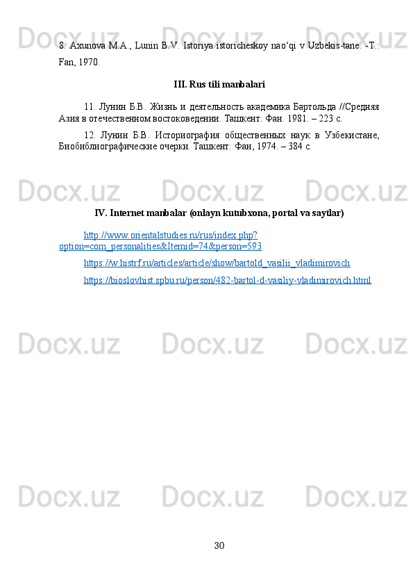 8. Axunova M.A.,  Lunin B.V.  Istoriya istoricheskoy  nao‘qi  v Uzbekis-tane. -T.:
Fan, 1970.
III .  Rus   tili   manbalari
11. Лунин Б.В.  Жизнь  и деятельность  академика Бартольда  //Средняя
Азия в отечественном востоковедении. Ташкент: Фан. 1981. – 223 с.
12.   Лунин   Б.В.   Историография   общественных   наук   в   Узбекистане,
Биобиблиографические очерки. Ташкент: Фан, 1974. – 384 с.
IV. Internet manbalar (onlayn kutubxona, portal va saytlar)
http://www.orientalstudies.ru/rus/index.php?
option=com_personalities&Itemid=74&person=593  
https://w.histrf.ru/articles/article/show/bartold_vasilii_vladimirovich  
https://bioslovhist.spbu.ru/person/482-bartol-d-vasiliy-vladimirovich.html  
30