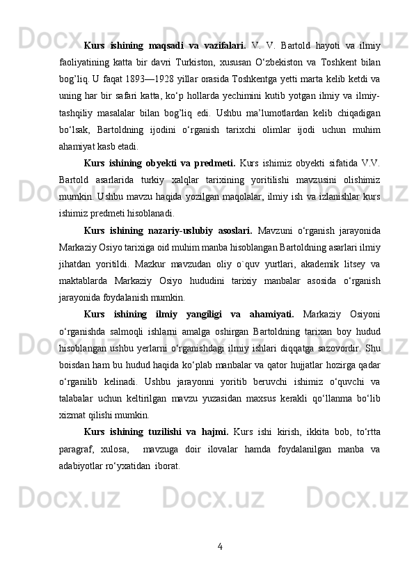 Kurs   ishining   maqsadi   va   vazifalari.   V.   V.   Bartold   hayoti   va   ilmiy
faoliyatining   katta   bir   davri   Turkiston,   xususan   O‘zbekiston   va   Toshkent   bilan
bog’liq. U faqat 1893—1928 yillar orasida Toshkentga yetti marta kelib ketdi va
uning   har   bir   safari   katta,   ko‘p   hollarda   yechimini   kutib   yotgan   ilmiy   va   ilmiy-
tashqiliy   masalalar   bilan   bog’liq   edi.   Ushbu   ma’lumotlardan   kelib   chiqadigan
bo‘lsak,   Bartoldning   ijodini   o‘rganish   tarixchi   olimlar   ijodi   uchun   muhim
ahamiyat kasb etadi.
Kurs   ishining   obyekti   va   predmeti.   Kurs   ishimiz   obyekti   sifatida   V.V.
Bartold   asarlarida   turkiy   xalqlar   tarixining   yoritilishi   mavzusini   olishimiz
mumkin.   Ushbu   mavzu   haqida   yozilgan   maqolalar,   ilmiy   ish   va   izlanishlar   kurs
ishimiz predmeti hisoblanadi.
Kurs   ishining   nazariy-uslubiy   asoslari.   Mavzuni   o‘rganish   jarayonida
Markaziy Osiyo tarixiga oid muhim manba hisoblangan Bartoldning asarlari ilmiy
jihatdan   yoritildi.   Mazkur   mavzudan   oliy   o`quv   yurtlari,   akademik   litsey   va
maktablarda   Markaziy   Osiyo   hududini   tarixiy   manbalar   asosida   o‘rganish
jarayonida foydalanish mumkin.
Kurs   ishining   ilmiy   yangiligi   va   ahamiyati.   Markaziy   Osiyoni
o‘rganishda   salmoqli   ishlarni   amalga   oshirgan   Bartoldning   tarixan   boy   hudud
hisoblangan   ushbu   yerlarni   o‘rganishdagi   ilmiy   ishlari   diqqatga   sazovordir.   Shu
boisdan ham bu hudud haqida ko‘plab manbalar va qator hujjatlar hozirga qadar
o‘rganilib   kelinadi.   Ushbu   jarayonni   yoritib   beruvchi   ishimiz   o‘quvchi   va
talabalar   uchun   keltirilgan   mavzu   yuzasidan   maxsus   kerakli   qo‘llanma   bo‘lib
xizmat qilishi mumkin.
Kurs   ishining   tuzilishi   va   hajmi.   Kurs   ishi   kirish,   ikkita   bob,   to‘rtta
paragraf,   xulosa,     mavzuga   doir   ilovalar   hamda   foydalanilgan   manba   va
adabiyotlar ro‘yxatidan  iborat.
4 