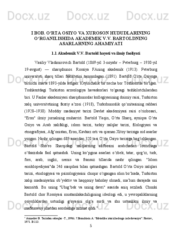 I BOB. O‘RTA OSIYO VA XUROSON HUDUDLARINING
O‘RGANILISHIDA AKADEMIK V.V. BARTOLDNING
ASARLARNING AHAMIYATI
1.1 Akademik V.V. Bartold hayoti va ilmiy faoliyati
Vasiliy   Vladimirovich   Bartold   (1869-yil   3-noyabr   –   Peterburg   –   1930-yil
19-avgust)   —   sharqshunos.   Rossiya   FAning   akademik   (1913).   Peterburg
universiteti   sharq   tillari   fakultetini   tamomlagan   (1891).   Bartold   O rta   Osiyogaʻ
birinchi marta 1893-yilda kelgan. Keyinchalik bir necha bor Toshkentda bo lgan.	
ʻ
Toshkentdagi   Turkiston   arxeologiya   havaskorlari   to garagi   tashkilotchilaridan	
ʻ
biri. U Fanlar akademiyasi sharqshunoslar kollegiyasining doimiy raisi, Turkiston
xalq   universitetining   faxriy   a zosi   (1918),   Turkshunoslik   qo mitasining   rahbari	
ʼ ʻ
(1928–1930).   Moddiy   madaniyat   tarixi   Davlat   akademiyasi   raisi   o rinbosari,	
ʻ
"Eron"   ilmiy   jurnalning   muharriri.   Bartold   Yaqin,   O rta   Sharq,   ayniqsa   O rta	
ʻ ʻ
Osiyo   va   Arab   xalifaligi,   islom   tarixi,   turkiy   xalqlar   tarixi,   filologiyasi   va
etnografiyasi, Afg onistan, Eron, Kavkaz orti va qisman Xitoy tarixiga oid asarlar	
ʻ
yozgan. Nashr qilingan 685 asaridan 320 tasi O rta Osiyo tarixiga bag ishlangan.	
ʻ ʻ
Bartold   Sho ro   Sharqidagi   xalqlarning   alifbosini   arabchadan   lotinchaga	
ʻ
o tkazishda   faol   qatnashdi.   Uning   ko pgina   asarlari   o zbek,   tatar,   qirg iz,   turk,	
ʻ ʻ ʻ ʻ
fors,   arab,   ingliz,   nemis   va   fransuz   tillarida   nashr   qilingan.   "Islom
ensiklopediyasi"da   246   maqolasi   bilan   qatnashgan.   Bartold   O rta   Osiyo   xalqlari	
ʻ
tarixi, etnologiyasi va psixologiyasini chuqur o rgangan olim bo lsada, Turkiston	
ʻ ʻ
xalqi   madaniyatini   ob yektiv   va   haqqoniy   baholay   olmadi,   ma lum   darajada   uni	
ʼ ʼ
kamsitdi.   Bu   uning   "Ulug bek   va   uning   davri"   asarida   aniq   seziladi.   Chunki	
ʻ
Bartold   chor   Rossiyasi   mustamlakachiligining   ideologi   edi,   u   yevropaliklarning
osiyoliklardan   ustunligi   g oyasini   olg a   surdi   va   shu   ustunlikni   ilmiy   va
ʻ ʻ
mafkuraviy jihatdan asoslashga xizmat qildi. 6
6
 Axmedov B. Таriхdan saboqlar -Т., 1996i. 7.Bronshtein А. “Меtodika istoricheskogo issledovaniya”. Rostov, 
1971. B.113.
5 