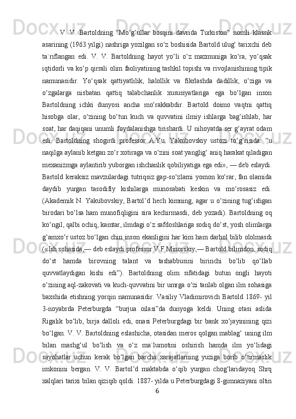 V.   V.   Bartoldning   “Mo‘g‘ullar   bosqini   davrida   Turkiston”   nomli   klassik
asarining (1963 yilgi) nashriga yozilgan so‘z boshisida Bartold ulug‘ tarixchi deb
ta`riflangan   edi.   V.   V.   Bartoldning   hayot   yo‘li   o‘z   mazmuniga   ko‘ra,   yo‘qsak
iqtidorli va ko‘p qirrali olim faoliyatining tashkil topishi va rivojlanishining tipik
namunasidir.   Yo‘qsak   qattiyatlilik,   halollik   va   fikrlashda   dadillik,   o‘ziga   va
o‘zgalarga   nisbatan   qattiq   talabchanlik   xususiyatlariga   ega   bo‘lgan   inson
Bartoldning   ichki   dunyosi   ancha   mo‘rakkabdir.   Bartold   doimo   vaqtni   qattiq
hisobga   olar,   o‘zining   bo‘tun   kuch   va   quvvatini   ilmiy   ishlarga   bag‘ishlab,   har
soat, har daqiqani unumli foydalanishga tirishardi. U nihoyatda ser g‘ayrat odam
edi.   Bartoldning   shogirdi   professor   A.Yu.   Yakubovskiy   ustozi   to‘g‘risida:   “u
naqilga aylanib ketgan zo‘r xotiraga va o‘zini soat yanglig‘ aniq harakat qiladigan
mexanizmga aylantirib yuborgan ishchanlik qobiliyatiga ega edi», — deb eslaydi.
Bartold keraksiz mavzulardagi tutriqsiz gap-so‘zlarni yomon ko‘rar, fan olamida
daydib   yurgan   tasodifiy   kishilarga   munosabati   keskin   va   mo‘rosasiz   edi.
(Akademik   N.   Yakubovskiy,   Bartol’d   hech   kimning,   agar   u   o‘zining   tug‘ishgan
birodari bo‘lsa ham  munofiqligini sira kechirmasdi, deb yozadi). Bartoldning oq
ko‘ngil, qalbi ochiq, kamtar, ilmdagi o‘z safdoshlariga sodiq do‘st, yosh olimlarga
g‘amxo‘r ustoz bo‘lgan chin inson ekanligini har kim ham darhol bilib ololmasdi
(«Ish sohasida,— deb eslaydi professor V.F.Minorskiy,— Bartold bilimdon, sodiq
do‘st   hamda   birovning   talant   va   tashabbusini   birinchi   bo‘lib   qo‘llab
quvvatlaydigan   kishi   edi”).   Bartoldning   olim   sifatidagi   butun   ongli   hayoti
o‘zining aql-zakovati va kuch-quvvatini bir umrga o‘zi tanlab olgan ilm sohasiga
baxshida   etishning  yorqin  namunasidir.   Vasiliy  Vladimirovich  Bartold  1869-  yil
3-noyabrda   Peterburgda   “burjua   oilasi”da   dunyoga   keldi.   Uning   otasi   aslida
Rigalik   bo‘lib,   birja   dalloli   edi,   onasi   Peterburgdagi   bir   bank   xo‘jayinining   qizi
bo‘lgan. V. V. Bartoldning eslashicha, otasidan meros qolgan mablag‘ uning ilm
bilan   mashg‘ul   bo‘lish   va   o‘z   ma`lumotini   oshirish   hamda   ilm   yo‘lidagi
sayohatlar   uchun   kerak   bo‘lgan   barcha   xarajatlarning   yuziga   borib   o‘tirmaslik
imkonini   bergan.   V.   V.   Bartol’d   maktabda   o‘qib   yurgan   chog‘laridayoq   Shrq
xalqlari tarixi bilan qiziqib qoldi. 1887- yilda u Peterburgdagi 8-gimnaziyani oltin
6 