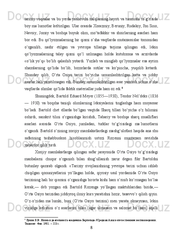 tarixiy voqealar va bu yerda yashovchi xalqlarning hayoti va turmushi to‘g‘risida
boy ma`lumotlar keltirilgan. Ular orasida Xorazmiy, Beruniy, Rudakiy, Ibn Sino,
Navoiy,   Jomiy   va   boshqa   buyuk   olim,   mo‘tafakkir   va   shoirlarning   asarlari   ham
bor edi. Bu qo‘lyozmalarning bir qismi o‘sha vaqtlarda mutaxassislar  tomonidan
o‘rganilib,   nashr   etilgan   va   yevropa   tillariga   tarjima   qilingan   edi,   lekin
qo‘lyozmalarning   talay   qismi   qo‘l   urilmagan   holda   kutubxona   va   arxivlarda
«o‘lik yo‘q» bo‘lib qalashib yotardi. Yuzlab va minglab qo‘lyozmalar  esa  ayrim
shaxslarning   qo‘lida   bo‘lib,   bozorlarda   sotilar   va   ko‘pincha,   yuqolib   ketardi.
Shunday   qilib,   O‘rta   Osiyo   tarixi   bo‘yicha   umumlashtirilgan   katta   va   jiddiy
asarlar hali yaratilmagan edi. Bunday umumlashtirilgan asar yaratish uchun o‘sha
vaqtlarda olimlar qo‘lida faktik materiallar juda ham oz edi. 8
Shuningdek, Bartold Eduard Meyer (1855—1930), Teodor Nel’deks (1836
—   1930)   va   boqsha   taniqli   olimlarning   leksiyalarini   tinglashga   ham   muyassar
bo‘ladi.   Bartold   chet   ellarda   bo‘lgan   vaqtida   Sharq   tillari   bo‘yicha   o‘z   bilimini
oshirdi,   sanskrit   tilini   o‘rganishga   kirishdi,   Tabariy   va   boshqa   sharq   mualliflari
asarlari   asosida   O‘rta   Osiyo,   jumladan,   turklar   to‘g‘risidagi   ma`lumotlarni
o‘rgandi. Bartold o‘zining xorijiy mamlakatlardagi mashg‘ulotlari haqida ana shu
safarining   tashabbuskori   hisoblanmish   ustozi   Rozenni   muntazam   ravishda
xabardor qilib turdi.
Xorijiy   mamlakatlarga   qilingan   safar   jarayonida   O‘rta   Osiyo   to‘g‘risidagi
manbalarni   chuqur   o‘rganish   bilan   shug‘ullanish   zarur   degan   fikr   Bartoldni
butunlay   qamrab   olgandi.   «Tarixiy   rivojlanishning   yevropa   tarixi   uchun   ishlab
chiqilgan   qonuniyatlarini   yo‘llagan   holda,   qiyosiy   usul   yordamida   O‘rta   Osiyo
tarixining hali bir qismini o‘rganishga birorta kishi ham o‘rinib ko‘rmagan bo‘lsa
kerak,—   deb   yozgan   edi   Bartold   Rozenga   yo‘llagan   maktublaridan   birida,—
O‘rta Osiyo tarixidan jiddiyroq ilmiy kurs yaratishni hozir, tasavvo‘r qilish qiyin.
O‘z-o‘zidan   ma`lumki,   buni   (O‘rta   Osiyo   tarixini)   men   yarata   olmayman,   lekin
vujudga   kelishini   o‘z   asarlarim   bilan   (agar   ulmasam   va   salomat   bo‘lsam)   aqalli
8
 Лунин Б.В. Жизнь и деятельность академика Бартольда //Средняя Азия в отечественном востоковедении. 
Ташкент: Фан. 1981. – 223 с.
8 