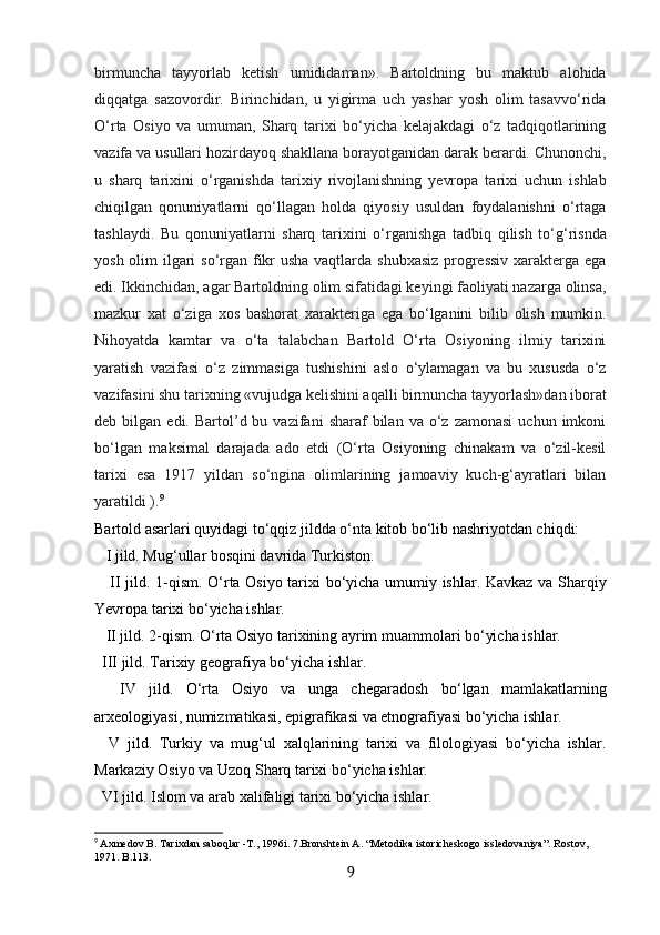 birmuncha   tayyorlab   ketish   umididaman».   Bartoldning   bu   maktub   alohida
diqqatga   sazovordir.   Birinchidan,   u   yigirma   uch   yashar   yosh   olim   tasavvo‘rida
O‘rta   Osiyo   va   umuman,   Sharq   tarixi   bo‘yicha   kelajakdagi   o‘z   tadqiqotlarining
vazifa va usullari hozirdayoq shakllana borayotganidan darak berardi. Chunonchi,
u   sharq   tarixini   o‘rganishda   tarixiy   rivojlanishning   yevropa   tarixi   uchun   ishlab
chiqilgan   qonuniyatlarni   qo‘llagan   holda   qiyosiy   usuldan   foydalanishni   o‘rtaga
tashlaydi.   Bu   qonuniyatlarni   sharq   tarixini   o‘rganishga   tadbiq   qilish   to‘g‘risnda
yosh olim  ilgari so‘rgan fikr  usha  vaqtlarda shubxasiz  progressiv  xarakterga ega
edi. Ikkinchidan, agar Bartoldning olim sifatidagi keyingi faoliyati nazarga olinsa,
mazkur   xat   o‘ziga   xos   bashorat   xarakteriga   ega   bo‘lganini   bilib   olish   mumkin.
Nihoyatda   kamtar   va   o‘ta   talabchan   Bartold   O‘rta   Osiyoning   ilmiy   tarixini
yaratish   vazifasi   o‘z   zimmasiga   tushishini   aslo   o‘ylamagan   va   bu   xususda   o‘z
vazifasini shu tarixning «vujudga kelishini aqalli birmuncha tayyorlash»dan iborat
deb  bilgan  edi.  Bartol’d  bu  vazifani   sharaf   bilan   va  o‘z  zamonasi  uchun  imkoni
bo‘lgan   maksimal   darajada   ado   etdi   (O‘rta   Osiyoning   chinakam   va   o‘zil-kesil
tarixi   esa   1917   yildan   so‘ngina   olimlarining   jamoaviy   kuch-g‘ayratlari   bilan
yaratildi ). 9
Bartold asarlari quyidagi to‘qqiz jildda o‘nta kitob bo‘lib nashriyotdan chiqdi:
   I jild. Mug‘ullar bosqini davrida Turkiston. 
     II jild. 1-qism. O‘rta Osiyo tarixi bo‘yicha umumiy ishlar. Kavkaz va Sharqiy
Yevropa tarixi bo‘yicha ishlar. 
   II jild. 2-qism. O‘rta Osiyo tarixining ayrim muammolari bo‘yicha ishlar. 
  III jild. Tarixiy geografiya bo‘yicha ishlar. 
    IV   jild.   O‘rta   Osiyo   va   unga   chegaradosh   bo‘lgan   mamlakatlarning
arxeologiyasi, numizmatikasi, epigrafikasi va etnografiyasi bo‘yicha ishlar. 
    V   jild.   Turkiy   va   mug‘ul   xalqlarining   tarixi   va   filologiyasi   bo‘yicha   ishlar.
Markaziy Osiyo va Uzoq Sharq tarixi bo‘yicha ishlar. 
  VI jild. Islom va arab xalifaligi tarixi bo‘yicha ishlar. 
9
  Axmedov B. Таriхdan saboqlar -Т., 1996i. 7.Bronshtein А. “Меtodika istoricheskogo issledovaniya”. Rostov, 
1971. B.113.
9 