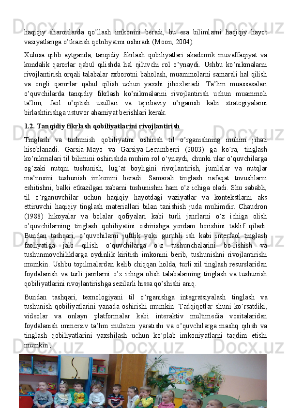 haqiqiy   sharoitlarda   qo’llash   imkonini   beradi,   bu   esa   bilimlarni   haqiqiy   hayot
vaziyatlariga o’tkazish qobiliyatini oshiradi (Moon, 2004).
Xulosa   qilib   aytganda,   tanqidiy   fikrlash   qobiliyatlari   akademik   muvaffaqiyat   va
kundalik   qarorlar   qabul   qilishda   hal   qiluvchi   rol   o’ynaydi.   Ushbu   ko’nikmalarni
rivojlantirish orqali talabalar axborotni baholash, muammolarni samarali hal qilish
va   ongli   qarorlar   qabul   qilish   uchun   yaxshi   jihozlanadi.   Ta’lim   muassasalari
o’quvchilarda   tanqidiy   fikrlash   ko’nikmalarini   rivojlantirish   uchun   muammoli
ta’lim,   faol   o’qitish   usullari   va   tajribaviy   o’rganish   kabi   strategiyalarni
birlashtirishga ustuvor ahamiyat berishlari kerak.
1.2. Tanqidiy fikrlash qobiliyatlarini rivojlantirish
Tinglash   va   tushunish   qobiliyatini   oshirish   til   o’rganishning   muhim   jihati
hisoblanadi.   Garsia-Mayo   va   Garsiya-Lecumberri   (2003)   ga   ko’ra,   tinglash
ko’nikmalari til bilimini oshirishda muhim rol o’ynaydi, chunki ular o’quvchilarga
og’zaki   nutqni   tushunish,   lug’at   boyligini   rivojlantirish,   jumlalar   va   nutqlar
ma’nosini   tushunish   imkonini   beradi.   Samarali   tinglash   nafaqat   tovushlarni
eshitishni, balki etkazilgan xabarni tushunishni ham o’z ichiga oladi. Shu sababli,
til   o’rganuvchilar   uchun   haqiqiy   hayotdagi   vaziyatlar   va   kontekstlarni   aks
ettiruvchi   haqiqiy   tinglash   materiallari   bilan   tanishish   juda   muhimdir.   Chaudron
(1988)   hikoyalar   va   bolalar   qofiyalari   kabi   turli   janrlarni   o’z   ichiga   olish
o’quvchilarning   tinglash   qobiliyatini   oshirishga   yordam   berishini   taklif   qiladi.
Bundan   tashqari,   o’quvchilarni   juftlik   yoki   guruhli   ish   kabi   interfaol   tinglash
faoliyatiga   jalb   qilish   o’quvchilarga   o’z   tushunchalarini   bo’lishish   va
tushunmovchiliklarga   oydinlik   kiritish   imkonini   berib,   tushunishni   rivojlantirishi
mumkin. Ushbu topilmalardan kelib chiqqan holda, turli xil tinglash  resurslaridan
foydalanish   va   turli   janrlarni   o’z   ichiga   olish   talabalarning   tinglash   va   tushunish
qobiliyatlarini rivojlantirishga sezilarli hissa qo’shishi aniq.
Bundan   tashqari,   texnologiyani   til   o’rganishga   integratsiyalash   tinglash   va
tushunish   qobiliyatlarini   yanada   oshirishi   mumkin.   Tadqiqotlar   shuni   ko’rsatdiki,
videolar   va   onlayn   platformalar   kabi   interaktiv   multimedia   vositalaridan
foydalanish   immersiv   ta’lim   muhitini   yaratishi   va   o’quvchilarga   mashq   qilish   va
tinglash   qobiliyatlarini   yaxshilash   uchun   ko’plab   imkoniyatlarni   taqdim   etishi
mumkin ,
15 