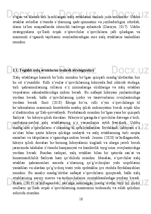 o’tgan   va   klassik   deb   hisoblangan   xalq   ertaklarini   tanlash   juda   muhimdir.   Ushbu
ertaklar   avlodlar   o’rtasida   o’zlarining   qadr-qimmatini   va   jozibadorligini   isbotlab,
ularni   ta’lim   maqsadlarida   ishonchli   tanlovga   aylantirdi   (Garsiya,   2017).   Ushbu
strategiyalarni   qo’llash   orqali   o’qituvchilar   o’quvchilarni   jalb   qiladigan   va
mazmunli   o’rganish   tajribasini   osonlashtiradigan   mos   xalq   ertaklarini   tanlashlari
mumkin.
1.1. Tegishli xalq ertaklarini tanlash strategiyalari
Xalq   ertaklariga   hamroh   bo’lishi   mumkin   bo’lgan   qiziqarli   mashg’ulotlardan   biri
bu   rol   o’ynashdir.   Rolli   o’yinlar   o’quvchilarning   hikoyada   faol   ishtirok   etishiga,
turli   qahramonlarning   rollarini   o’z   zimmalariga   olishlariga   va   xalq   ertaklari
voqealarini   sahnalashtirishga   imkon   beradi.   Bu   nafaqat   hikoyani   jonlantirishga
yordam   beradi,   balki   o’quvchilarning   ijodiy   va   tasavvurlarini   rivojlantirishga
yordam   beradi.   Smit   (2018)   fikriga   ko’ra,   rolli   o’yin   o’quvchilarga   til
ko’nikmalarini   mazmunli   kontekstda   mashq   qilish   imkoniyatini   berish   orqali   tilni
o’zlashtirishni qo’llab-quvvatlaydi. Foydalanish mumkin bo’lgan yana bir qiziqarli
faoliyat - bu hikoya qilish doiralari. Hikoya to’garagida o’quvchilar davraga o’tirib,
navbatma-navbat   xalq   ertaklarining   o’z   variantlarini   aytib   berishadi.   Ushbu
mashg’ulot   o’quvchilarni   o’zlarining   til   qobiliyatlaridan   foydalanib,   hikoyani   o’z
so’zlari   bilan   qayta   hikoya   qilishga   undaydi   va   xalq   ertaklarining   turli   nuqtai
nazarlari va talqinlarini o’rganishga imkon beradi. Jonson (2020) ta’kidlaganidek,
hikoya   qilish   doiralari   bir-birining   hikoyalarini   tinglash   va   ularga   javob   berish
jarayonida talabalar o’rtasida hamjamiyat  va  hamkorlik  tuyg’usini  rivojlantirishga
yordam   beradi.   Bundan   tashqari,   xalq   ertaklari   bilan   bir   qatorda   san’at   va
hunarmandchilik   faoliyati   ham   qo’shilishi   mumkin.   Masalan,   o’quvchilar   xalq
ertaklari   qahramonlari   asosida   o’zlarining   qo’g’irchoqlari   yoki   niqoblarini
yasashlari va ulardan qo’g’irchoq teatri yoki spektaklni ijro etishda foydalanishlari
mumkin.   Bu   amaliy   mashg’ulotlar   nafaqat   o’quvchilarni   qiziqtiradi,   balki   xalq
ertaklarining   asosiy   mavzu   va   tushunchalarini   mustahkamlashga   yordam   beradi.
Braun   (2019)   ta’kidlaganidek,   san’atga   asoslangan   mashg’ulotlar   turli   xil   ijodiy
usullarni   qo’llash   orqali   o’quvchilarning   mazmunini   tushunishi   va   eslab   qolishini
oshirishi mumkin.
18