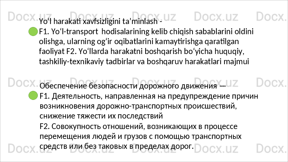 Yo‘l   harakati   xavfsizligini   ta’minlash   -
F1. Yo‘l-transport   hodisalarining kelib chiqish sabablarini oldini 
olishga,   ularning   og‘ir   oqibatlarini   kamaytirishga   qaratilgan  
faoliyat F2. Yo‘llarda harakatni boshqarish bo‘yicha huquqiy, 
tashkiliy-texnikaviy tadbirlar va boshqaruv harakatlari majmui
Обеспечение   безопасности   дорожного   движения   —
F1.   Деятельность,   направленная   на   предупреждение   причин 
возникновения дорожно-транспортных происшествий, 
снижение тяжести их последствий
F2. Совокупность отношений, возникающих в процессе 
перемещения   людей   и   грузов   с   помощью   транспортных 
средств или без таковых в пределах дорог. 
