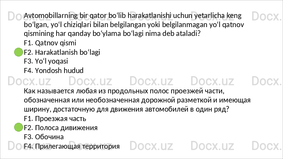 Avtomobillarning   bir   qator   bo‘lib   harakatlanishi   uchun   yetarlicha   keng
bo‘lgan,   yo‘l   chiziqlari   bilan   belgilangan   yoki   belgilanmagan   yo‘l   qatnov 
qismining har qanday bo‘ylama bo‘lagi nima deb ataladi?
F1.   Qatnov   qismi
F2.   Harakatlanish   bo‘lagi
F3. Yo‘l yoqasi
F4.   Yondosh   hudud
Как   называется   любая   из   продольных   полос   проезжей   части,  
обозначенная или необозначенная дорожной разметкой и имеющая 
ширину, достаточную для движения автомобилей в один ряд?
F1.   Проезжая   часть
F2.   Полоса   дивижения 
F3. Обочина
F4.   Прилегающая   территория 