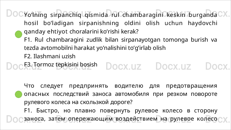 Yo‘lning   si rp a nc hi q   qismid a   rul   ch a m b a ra g i ni   keskin   b urg a nd a
hosil   bo‘ladigan   sirpanishning   oldini   olish   uchun   haydovchi
qanday ehtiyot  choralarini ko‘rishi kerak?
F1.   Rul   chambaragini   zudlik   bilan   sirpanayotgan   tomonga   burish   va
tezda avtomobilni harakat yo‘nalishini to‘g‘irlab olish
F2. Ilashmani   uzish
F3.   Tormoz   tepkisini   bosish
Что   следует   предпринять   водителю   для   предотвращения
опасных   последствий   заноса   автомобиля   при   резком   повороте
рулевого   колеса на скользкой дороге?
F1.   Быстро,   но   плавно   повернуть   рулевое   колесо   в   сторону
заноса,   затем   опережающим   воздействием   на   рулевое   колесо 