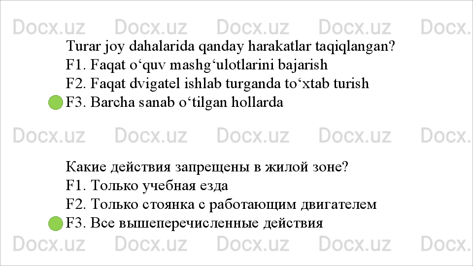 Turar   joy   dahalarida   qanday   harakatlar   taqiqlangan? 
F1. Faqat o‘quv mashg‘ulotlarini bajarish
F2.   Faqat   dvigatel   ishlab   turganda   to‘xtab   turish 
F3.  Barcha sanab o‘tilgan hollarda
Какие   действия   запрещены   в   жилой   зоне? 
F1. Только учебная езда
F2.   Только   стоянка   с   работающим   двигателем 
F3. Все вышеперечисленные действия 