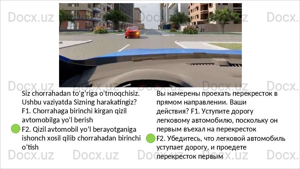 Siz   chorrahadan   to‘g‘riga   o‘tmoqchisiz.
Ushbu vaziyatda Sizning harakatingiz? 
F1. Chorrahaga birinchi kirgan qizil 
avtomobilga yo‘l berish
F2. Qizil avtomobil yo‘l berayotganiga 
ishonch   xosil   qilib   chorrahadan   birinchi
o‘tish Вы намерены проехать перекресток в 
прямом   направлении.   Ваши  
действия? F1. Уступите дорогу 
легковому автомобилю, поскольку он 
первым въехал на перекресток
F2. Убедитесь, что легковой автомобиль 
уступает   дорогу,   и   проедете  
перекресток  первым 