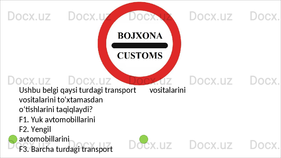 Ushbu   belgi   qaysi   turdagi   transport
vositalarini to‘xtamasdan 
o‘tishlarini taqiqlaydi?
F1. Yuk avtomobillarini 
F2.   Yengil  
avtomobillarini
F3.   Barcha   turdagi   transport  vositalarini 