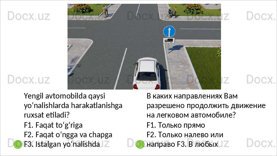 Yengil avtomobilda qaysi 
yo‘nalishlarda   harakatlanishga
ruxsat etiladi?
F1.   Faqat   to‘g‘riga
F2.   Faqat   o‘ngga   va   chapga 
F3.  Istalgan yo‘nalishda В каких направлениях Вам 
разрешено   продолжить   движение 
на легковом автомобиле?
F1.   Только   прямо
F2.   Только   налево   или  
направо F3. В любых 