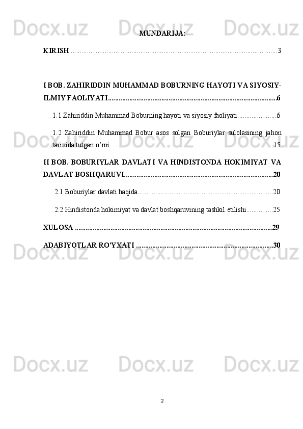 MUNDARIJA:
KIRISH  ....................................................................................................................3
I BOB.  ZAHIRIDDIN MUHAMMAD BOBURNING HAYOTI VA SIYOSIY-
ILMIY FAOLIYATI ...............................................................................................6
1.1  Zahiriddin Muhammad Boburning hayoti va siyosiy faoliyati ................ ......6
1.2   Zahiriddin   Muhammad   Bobur   asos   solgan   Boburiylar   sulolasining   jahon
tarixida tutgan o’rni ................................................................................ ............15
II   BOB.   BOBURIYLAR   DAVLATI   VA   HINDISTONDA   HOKIMIYAT   VA
DAVLAT BOSHQARUVI....................................................................................20
2.1 Boburiylar davlati haqida............................................................................20
2.2  Hindistonda   hokimiyat   va   davlat   boshqaruvining   tashkil   etilishi ...............25
XULOSA ...............................................................................................................29
ADABIYOTLAR RO'YXATI .............................................................................30
2 