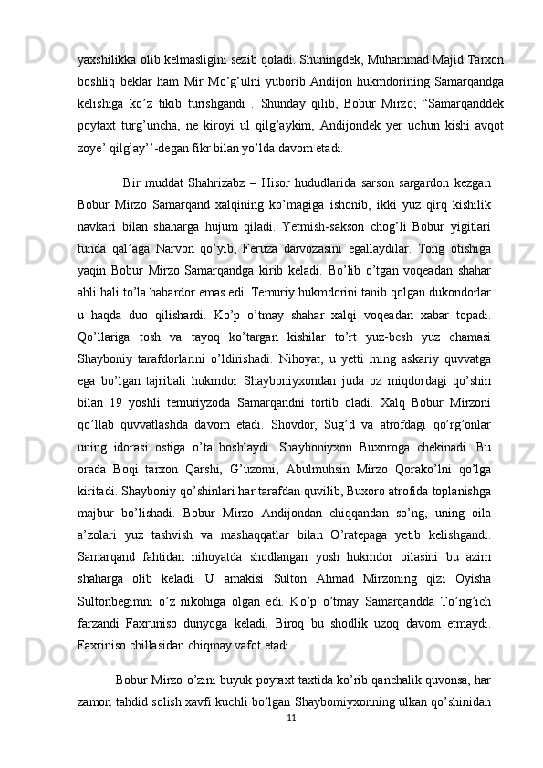 yaxshilikka olib kelmasligini sezib qoladi. Shuningdek, Muhammad Majid Tarxon
boshliq   beklar   ham   Mir   Mo’g’ulni   yuborib   Andijon   hukmdorining   Samarqandga
kelishiga   ko’z   tikib   turishgandi   .   Shunday   qilib,   Bobur   Mirzo;   “Samarqanddek
poytaxt   turg’uncha,   ne   kiroyi   ul   qilg’aykim,   Andijondek   yer   uchun   kishi   avqot
zoye’ qilg’ay’’-degan fikr bilan yo’lda davom etadi.
                  Bir   muddat   Shahrizabz   –   Hisor   hududlarida   sarson   sargardon   kezgan
Bobur   Mirzo   Samarqand   xalqining   ko’magiga   ishonib,   ikki   yuz   qirq   kishilik
navkari   bilan   shaharga   hujum   qiladi.   Yetmish-sakson   chog’li   Bobur   yigitlari
tunda   qal’aga   Narvon   qo’yib,   Feruza   darvozasini   egallaydilar.   Tong   otishiga
yaqin   Bobur   Mirzo   Samarqandga   kirib   keladi.   Bo’lib   o’tgan   voqeadan   shahar
ahli hali to’la habardor emas edi. Temuriy hukmdorini tanib qolgan dukondorlar
u   haqda   duo   qilishardi.   Ko’p   o’tmay   shahar   xalqi   voqeadan   xabar   topadi.
Qo’llariga   tosh   va   tayoq   ko’targan   kishilar   to’rt   yuz-besh   yuz   chamasi
Shayboniy   tarafdorlarini   o’ldirishadi.   Nihoyat,   u   yetti   ming   askariy   quvvatga
ega   bo’lgan   tajribali   hukmdor   Shayboniyxondan   juda   oz   miqdordagi   qo’shin
bilan   19   yoshli   temuriyzoda   Samarqandni   tortib   oladi.   Xalq   Bobur   Mirzoni
qo’llab   quvvatlashda   davom   etadi.   Shovdor,   Sug’d   va   atrofdagi   qo’rg’onlar
uning   idorasi   ostiga   o’ta   boshlaydi.   Shayboniyxon   Buxoroga   chekinadi.   Bu
orada   Boqi   tarxon   Qarshi,   G’uzorni,   Abulmuhsin   Mirzo   Qorako’lni   qo’lga
kiritadi. Shayboniy qo’shinlari har tarafdan quvilib, Buxoro atrofida toplanishga
majbur   bo’lishadi.   Bobur   Mirzo   Andijondan   chiqqandan   so’ng,   uning   oila
a’zolari   yuz   tashvish   va   mashaqqatlar   bilan   O’ratepaga   yetib   kelishgandi.
Samarqand   fahtidan   nihoyatda   shodlangan   yosh   hukmdor   oilasini   bu   azim
shaharga   olib   keladi.   U   amakisi   Sulton   Ahmad   Mirzoning   qizi   Oyisha
Sultonbegimni   o’z   nikohiga   olgan   edi.   Ko’p   o’tmay   Samarqandda   To’ng’ich
farzandi   Faxruniso   dunyoga   keladi.   Biroq   bu   shodlik   uzoq   davom   etmaydi.
Faxriniso chillasidan chiqmay vafot etadi. 
           Bobur Mirzo o’zini buyuk poytaxt taxtida ko’rib qanchalik quvonsa, har
zamon tahdid solish xavfi kuchli bo’lgan Shaybomiyxonning ulkan qo’shinidan
11 