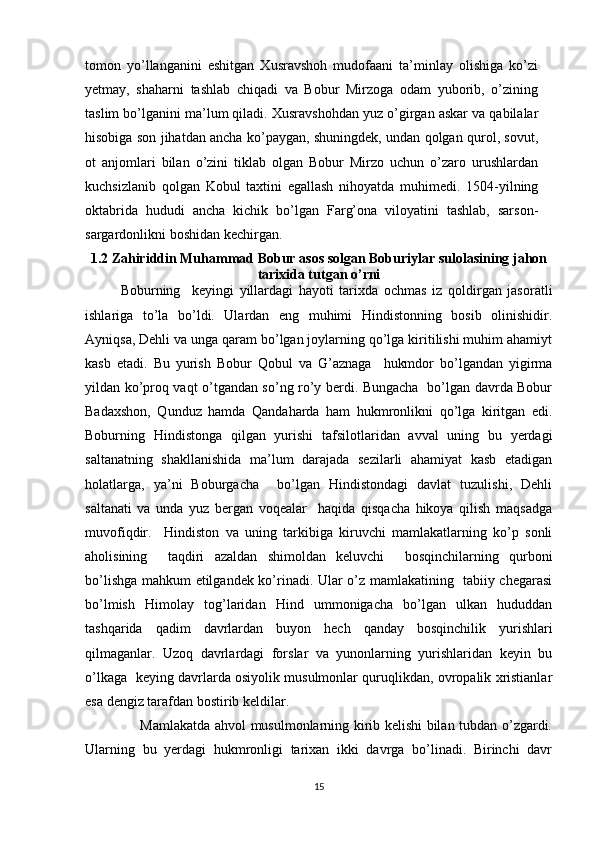 tomon   yo’llanganini   eshitgan   Xusravshoh   mudofaani   ta’minlay   olishiga   ko’zi
yetmay,   shaharni   tashlab   chiqadi   va   Bobur   Mirzoga   odam   yuborib,   o’zining
taslim bo’lganini ma’lum qiladi. Xusravshohdan yuz o’girgan askar va qabilalar
hisobiga son jihatdan ancha ko’paygan, shuningdek, undan qolgan qurol, sovut,
ot   anjomlari   bilan   o’zini   tiklab   olgan   Bobur   Mirzo   uchun   o’zaro   urushlardan
kuchsizlanib   qolgan   Kobul   taxtini   egallash   nihoyatda   muhimedi.   1504-yilning
oktabrida   hududi   ancha   kichik   bo’lgan   Farg’ona   viloyatini   tashlab,   sarson-
sargardonlikni boshidan kechirgan. 
1.2  Zahiriddin Muhammad Bobur asos solgan Boburiylar sulolasining jahon
tarixida tutgan o’rni
Boburning     keyingi   yillardagi   hayoti   tarixda   ochmas   iz   qoldirgan   jasoratli
ishlariga   to’la   bo’ldi.   Ulardan   eng   muhimi   Hindistonning   bosib   olinishidir.
Ayniqsa, Dehli va unga qaram bo’lgan joylarning qo’lga kiritilishi muhim ahamiyt
kasb   etadi.   Bu   yurish   Bobur   Qobul   va   G’aznaga     hukmdor   bo’lgandan   yigirma
yildan ko’proq vaqt o’tgandan so’ng ro’y berdi. Bungacha   bo’lgan davrda Bobur
Badaxshon,   Qunduz   hamda   Qandaharda   ham   hukmronlikni   qo’lga   kiritgan   edi.
Boburning   Hindistonga   qilgan   yurishi   tafsilotlaridan   avval   uning   bu   yerdagi
saltanatning   shakllanishida   ma’lum   darajada   sezilarli   ahamiyat   kasb   etadigan
holatlarga,   ya’ni   Boburgacha     bo’lgan   Hindistondagi   davlat   tuzulishi,   Dehli
saltanati   va   unda   yuz   bergan   voqealar     haqida   qisqacha   hikoya   qilish   maqsadga
muvofiqdir.     Hindiston   va   uning   tarkibiga   kiruvchi   mamlakatlarning   ko’p   sonli
aholisining     taqdiri   azaldan   shimoldan   keluvchi     bosqinchilarning   qurboni
bo’lishga mahkum etilgandek ko’rinadi. Ular o’z mamlakatining   tabiiy chegarasi
bo’lmish   Himolay   tog’laridan   Hind   ummonigacha   bo’lgan   ulkan   hududdan
tashqarida   qadim   davrlardan   buyon   hech   qanday   bosqinchilik   yurishlari
qilmaganlar.   Uzoq   davrlardagi   forslar   va   yunonlarning   yurishlaridan   keyin   bu
o’lkaga   keying davrlarda osiyolik musulmonlar quruqlikdan, ovropalik xristianlar
esa dengiz tarafdan bostirib keldilar. 
                       Mamlakatda ahvol musulmonlarning kirib kelishi bilan tubdan o’zgardi.
Ularning   bu   yerdagi   hukmronligi   tarixan   ikki   davrga   bo’linadi.   Birinchi   davr
15 