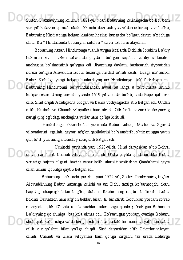 Sulton G’aznaviyning kelishi ( 1021-yil ) dan Boburning kelishigacha bo’lib, besh
yuz yillik davrni qamrab oladi. Ikkinchi davr uch yuz yildan ortiqroq davr bo’lib,
Boburning Hindistonga kelgan kunidan hozirgi kungacha bo’lgan davrni o’z ichiga
oladi. Bu “ Hindistonda boburiylar sulolasi “ davri deb ham ataydilar.
       Boburning nazari Hindistonga tushib turgan kezlarda Dehlida Ibrohim Lo’diy
hukmron   edi.     Lekin   saltanatda   paydo     bo’lgan   raqobat   Lo’diy   saltanatini
anchagina   bo’shashtirib   qo’ygan   edi.   Jiyanining   davlatni   boshqarish   siyosatidan
norozi   bo’lgan   Alovuddin   Bobur   huzuriga  madad   so’rab  keldi.     Bizga   ma’lumki,
Bobur   Kobulga   yangi   kelgan   kunlardayoq   uni   Hindistonga     taklif   etishgan   edi.
Boburning   Hindistonni   bo’ysundirishdan   avval   bu   ishga   u   to’rt   marta   urunib
ko’rgan ekan. Uning birinchi yurishi 1519-yilda sodir bo’lib, unda Bajur qal’asini
olib, Sind orqali Attokgacha brogan va Behra vodiysigacha etib kelgan edi. Undan
o’tib,   Kushob   va   Chanob   viloyatlari   ham   olindi.   Olti   hafta   davomida   daryoning
narigi qirg’og’idagi anchagina yerlar ham qo’lga kiritildi.
                  Hindistonga     ikkinchi   bor   yurishida   Bobur   Lohur,     Multon   va   Sgirind
viloyatlarini  egallab, qaysar  afg’on qabilalarini bo’ysundirib, o’ttiz mingga yaqin
qul, to’rt  yuz ming shohruhiy soliq olib ketgan edi. 
                                       Uchinchi yurishda yani 1520-yilda   Hind daryosidan o’tib Behra,
undan nari borib Chanob viloyati ham olindi. O’sha paytda qandahorliklar  Bobur
yerlariga hujum qilgani   haqida xabar kelib, ularni tinchitish va Qandaharni qayta
olish uchun Qobulga qaytib ketgan edi.
                    Boburning     to’rtinchi   yurishi     yani   1522-yil,   Sulton   Ibrohimning   tog’asi
Alovuddinning   Bobur   huzuriga   kelishi   va   uni   Dehli   taxtiga   ko’tarmoqchi   ekani
haqidagi   chaqirig’i   bilan   bog’liq.   Sulton     Ibrohimning   raqibi     bo’lmish     Lohur
hokimi Davlatxon ham afg’on beklari bilan  til biriktirib, Boburdan yordam so’rab
murojaat     qildi.   Chunki   u   o’z   kuchlari   bilan   unga   qarshi   jo’natilgan   Bahorxon
Lo’diyning qo’shiniga   bas kela olmas edi. Ko’rsatilgan yordam evaziga Boburni
shoh qilib ko’tarishga va’da bergan edi. Bobur bu taklifni mamnuniyat bilan qabul
qilib,   o’z   qo’shini   bilan   yo’lga   chiqdi.   Sind   daryosidan   o’tib   Gekerlar   viloyati
olindi.   Chanob   va   Jilem   viloyatlari   ham   qo’lga   kirgach,   tez   orada   Lohurga
16 