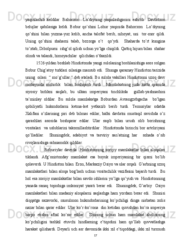 yaqinlashib   keldilar.   Bahorxon     Lo’diyning   yaqinlashganini   eshitib     Davlatxon
belujlar   qabilasiga   keldi.   Bobur   qo’shini   Lohur   yaqinida   Bahorxon     Lo’diyning
qo’shini   bilan   yuzma-yuz   kelib,   ancha   talofat   berib,   nihoyat,   uni     tor-mor   qildi.
Uning   qo’shini   shaharni   talab,   bozorga   o’t     qo’ydi.     Shaharda   to’rt   kungina
to’xtab, Dibolpurni  ishg’ol qilish uchun yo’lga chiqildi. Qattiq hijum bilan  shahar
olindi va talandi, himoyachilar  qilichdan o’tkazildi. 
          1526-yildan boshlab Hindistonda yangi sulolaning boshlanishiga asos solgan
Bobur Chig’atoy turklari oilasiga mansub edi.  Shunga qaramay Hindiston tarixida
uning  oilasi  “ mo’g’ullar “ deb ataladi. Bu sulola vakillari Hindistonni uzoq davr
mobaynida   mohirlik     bilan   boshqarib   turdi.     Mamlakatning   juda   katta   qismida
siyosiy   birlikni   saqlab,   bu   ulkan   imperiyani   tinchlikda     gullab-yashnashini
ta’minlay   oldilar.   Bu   sulola   mamlakatga   Boburdan   Avrangzebgacha     bo’lgan
qobiliyatli   hukmdorlarni   ketma-ket   yetkazib   berib   turdi.   Temuriylar   odatda
Xalifani   o’zlarining   piri   deb   bilmas   edilar,   balki   davlatni   mustaqil   ravishda   o’z
qarashlari   asosida   boshqarar   edilar.   Ular   raqib   bilan   urush   olib   borishning
vositalari   va uslublarini takomillashtirdilar.   Hindistonda birinchi  bor arteliriyani
qo’lladilar.     Shuningdek,   adabiyot   va   tasviriy   san’atning   har     sohada   o’sib
rivojlanishiga rahnamolik qildilar.
                        Boburiylar   davrida     Hindistonning   xorijiy   mamlakatlar   bilan   aloqalari
tiklandi.   Afg’onistonday   mamlakat   esa   buyuk   imperiyaning   bir   qismi   bo’lib
qolaverdi. U Hindiston bilan  Eron, Markaziy Osiyo va ular orqali  G’arbning uzoq
mamlakatlari bilan aloqa bog’lash uchun vositachilik vazifasini  bajarib turdi.   Bu
hol esa xorijiy mamlakatlar bilan savdo ishlarini yo’lga qo’yish va   Hindistonning
yanada   ranaq   topishiga   imkoniyat   yarati   berar   edi.     Shuningdek,   G’arbiy     Osiyo
mamlakatlari  bilan  madaniy aloqalarni  saqlashga  ham  yordam  berar  edi.   Shunisi
diqqatga   sazavorki,   musulmon   hukmdorlarining   ko’pchiligi   dinga   nisbatan   xolis
nazar bilan qarar  edilar. Ular ko’r-ko’rona   din ketidan quvishdan ko’ra imperiya
barpo   etishni   afzal   ko’rar   edilar.     Shuning   uchun   ham   mamlakat   aholisining
ko’pchiligini   tashkil   etuvchi   hindlarning   e’tiqodini   ham   qo’llab   quvvatlashga
harakat qilishardi. Deyarli uch asr davomida ikki xil e’tiqoddagi, ikki xil turmush
17 