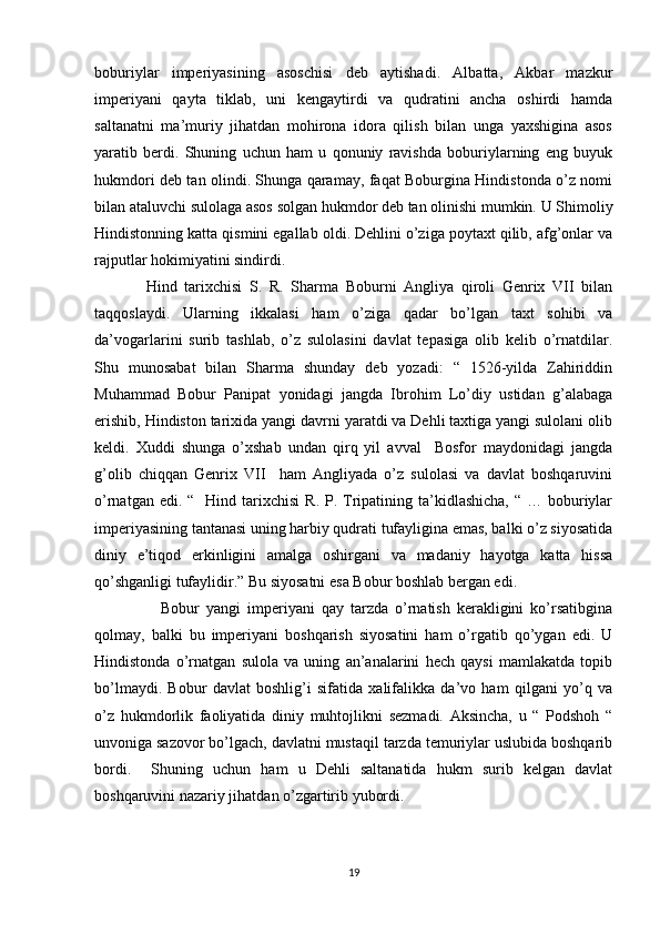 boburiylar   imperiyasining   asoschisi   deb   aytishadi.   Albatta,   Akbar   mazkur
imperiyani   qayta   tiklab,   uni   kengaytirdi   va   qudratini   ancha   oshirdi   hamda
saltanatni   ma’muriy   jihatdan   mohirona   idora   qilish   bilan   unga   yaxshigina   asos
yaratib   berdi.   Shuning   uchun   ham   u   qonuniy   ravishda   boburiylarning   eng   buyuk
hukmdori deb tan olindi. Shunga qaramay, faqat Boburgina Hindistonda o’z nomi
bilan ataluvchi sulolaga asos solgan hukmdor deb tan olinishi mumkin. U Shimoliy
Hindistonning katta qismini egallab oldi. Dehlini o’ziga poytaxt qilib, afg’onlar va
rajputlar hokimiyatini sindirdi. 
              Hind   tarixchisi   S.   R.   Sharma   Boburni   Angliya   qiroli   Genrix   VII   bilan
taqqoslaydi.   Ularning   ikkalasi   ham   o’ziga   qadar   bo’lgan   taxt   sohibi   va
da’vogarlarini   surib   tashlab,   o’z   sulolasini   davlat   tepasiga   olib   kelib   o’rnatdilar.
Shu   munosabat   bilan   Sharma   shunday   deb   yozadi:   “   1526-yilda   Zahiriddin
Muhammad   Bobur   Panipat   yonidagi   jangda   Ibrohim   Lo’diy   ustidan   g’alabaga
erishib, Hindiston tarixida yangi davrni yaratdi va Dehli taxtiga yangi sulolani olib
keldi.   Xuddi   shunga   o’xshab   undan   qirq   yil   avval     Bosfor   maydonidagi   jangda
g’olib   chiqqan   Genrix   VII     ham   Angliyada   o’z   sulolasi   va   davlat   boshqaruvini
o’rnatgan  edi. “   Hind  tarixchisi   R. P.  Tripatining ta’kidlashicha,  “  … boburiylar
imperiyasining tantanasi uning harbiy qudrati tufayligina emas, balki o’z siyosatida
diniy   e’tiqod   erkinligini   amalga   oshirgani   va   madaniy   hayotga   katta   hissa
qo’shganligi tufaylidir.” Bu siyosatni esa Bobur boshlab bergan edi.  
                    Bobur   yangi   imperiyani   qay   tarzda   o’rnatish   kerakligini   ko’rsatibgina
qolmay,   balki   bu   imperiyani   boshqarish   siyosatini   ham   o’rgatib   qo’ygan   edi.   U
Hindistonda   o’rnatgan   sulola   va   uning   an’analarini   hech   qaysi   mamlakatda   topib
bo’lmaydi.   Bobur   davlat   boshlig’i   sifatida   xalifalikka   da’vo   ham   qilgani   yo’q   va
o’z   hukmdorlik   faoliyatida   diniy   muhtojlikni   sezmadi.   Aksincha,   u   “   Podshoh   “
unvoniga sazovor bo’lgach, davlatni mustaqil tarzda temuriylar uslubida boshqarib
bordi.     Shuning   uchun   ham   u   Dehli   saltanatida   hukm   surib   kelgan   davlat
boshqaruvini nazariy jihatdan o’zgartirib yubordi. 
           
19 