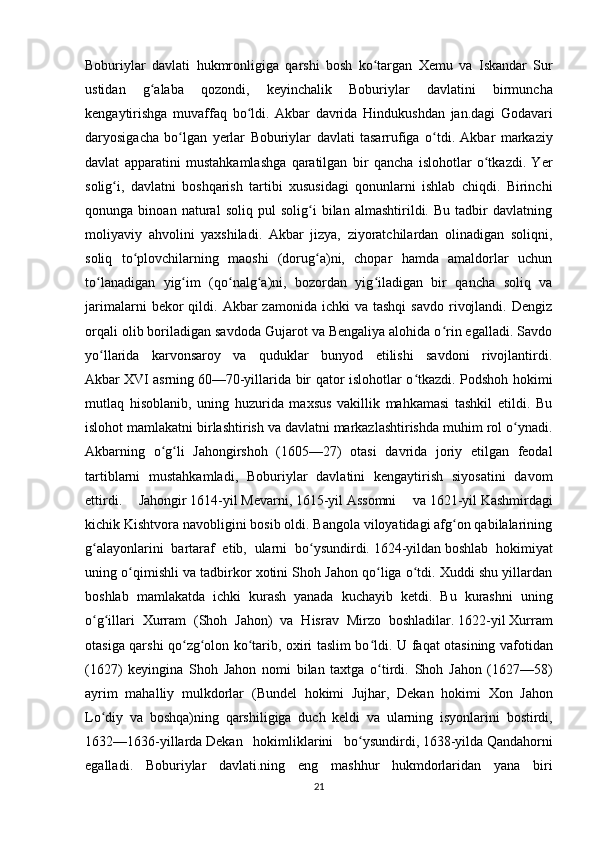 Boburiylar   davlati   hukmronligiga   qarshi   bosh   ko ʻ targan   Xemu   va   Iskandar   Sur
ustidan   g ʻ alaba   qozondi ,   keyinchalik   Boburiylar   davlatini   birmuncha
kengaytirishga   muvaffaq   bo ʻ ldi .   Akbar   davrida   Hindukushdan   jan . dagi   Godavari
daryosigacha   bo ʻ lgan   yerlar   Boburiylar   davlati   tasarrufiga   o ʻ tdi .   Akbar   markaziy
davlat   apparatini   mustahkamlashga   qaratilgan   bir   qancha   islohotlar   o tkazdi.   Yerʻ
solig i,   davlatni   boshqarish   tartibi   xususidagi   qonunlarni   ishlab   chiqdi.   Birinchi	
ʻ
qonunga   binoan   natural   soliq   pul   solig i   bilan   almashtirildi.   Bu   tadbir   davlatning	
ʻ
moliyaviy   ahvolini   yaxshiladi.   Akbar   jizya,   ziyoratchilardan   olinadigan   soliqni,
soliq   to plovchilarning   maoshi   (dorug a)ni,   chopar   hamda   amaldorlar   uchun	
ʻ ʻ
to lanadigan   yig im   (qo nalg a)ni,   bozordan   yig iladigan   bir   qancha   soliq   va	
ʻ ʻ ʻ ʻ ʻ
jarimalarni  bekor   qildi.  Akbar  zamonida   ichki   va  tashqi  savdo  rivojlandi.  Dengiz
orqali olib boriladigan savdoda Gujarot va Bengaliya alohida o rin egalladi. Savdo	
ʻ
yo llarida   karvonsaroy   va   quduklar   bunyod   etilishi   savdoni   rivojlantirdi.	
ʻ
Akbar   XVI asrning   60—70-yillarida bir qator islohotlar o tkazdi. Podshoh hokimi	
ʻ
mutlaq   hisoblanib,   uning   huzurida   maxsus   vakillik   mahkamasi   tashkil   etildi.   Bu
islohot mamlakatni birlashtirish va davlatni markazlashtirishda muhim rol o ynadi.	
ʻ
Akbarning   o g li   Jahongirshoh   (1605—27)   otasi   davrida   joriy   etilgan   feodal	
ʻ ʻ
tartiblarni   mustahkamladi,   Boburiylar   davlatini   kengaytirish   siyosatini   davom
ettirdi.   Jahongir   1614-yil   Mevarni,   1615-yil   Assomni   va   1621-yil   Kashmirdagi
kichik Kishtvora navobligini bosib oldi. Bangola viloyatidagi afg on qabilalarining	
ʻ
g alayonlarini   bartaraf   etib,   ularni   bo ysundirdi.	
ʻ ʻ   1624-yildan   boshlab   hokimiyat
uning o qimishli va tadbirkor xotini Shoh Jahon qo liga o tdi. Xuddi shu yillardan	
ʻ ʻ ʻ
boshlab   mamlakatda   ichki   kurash   yanada   kuchayib   ketdi.   Bu   kurashni   uning
o g illari   Xurram   (Shoh   Jahon)   va   Hisrav   Mirzo   boshladilar.	
ʻ ʻ   1622-yil   Xurram
otasiga qarshi qo zg olon ko tarib, oxiri taslim bo ldi.  	
ʻ ʻ ʻ ʻ U   faqat   otasining   vafotidan
( 1627 )   keyingina   Shoh   Jahon   nomi   bilan   taxtga   o ʻ tirdi .   Shoh   Jahon   (1627—58)
ayrim   mahalliy   mulkdorlar   ( Bundel   hokimi   Jujhar ,   Dekan   hokimi   Xon   Jahon
Lo ʻ diy   va   boshqa ) ning   qarshiligiga   duch   keldi   va   ularning   isyonlarini   bostirdi ,
1632— 1636- yillarda   Dekan   hokimliklarini   bo ʻ ysundirdi ,   1638- yilda   Qandahorni
egalladi .   Boburiylar   davlati.ning   eng   mashhur   hukmdorlaridan   yana   biri
21 