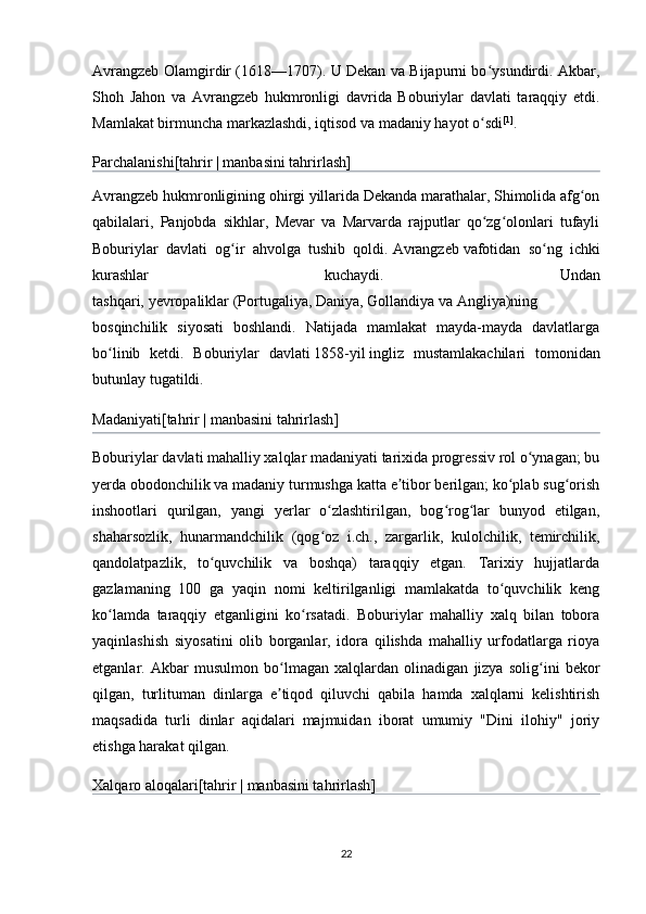 Avrangzeb Olamgirdir (1618—1707). U Dekan va Bijapurni bo ysundirdi. Akbar,ʻ
Shoh   Jahon   va   Avrangzeb   hukmronligi   davrida   Boburiylar   davlati   taraqqiy   etdi.
Mamlakat birmuncha markazlashdi, iqtisod va madaniy hayot o sdi
ʻ [1]
.
Parchalanishi [ tahrir   |   manbasini tahrirlash ]
Avrangzeb   hukmronligining ohirgi yillarida Dekanda marathalar, Shimolida afg on	
ʻ
qabilalari,   Panjobda   sikhlar,   Mevar   va   Marvarda   rajputlar   qo zg olonlari   tufayli	
ʻ ʻ
Boburiylar   davlati   og ir   ahvolga   tushib   qoldi.	
ʻ   Avrangzeb   vafotidan   so ng   ichki	ʻ
kurashlar   kuchaydi.   Undan
tashqari,   yevropaliklar   ( Portugaliya ,   Daniya ,   Gollandiya   va   Angliya )ning
bosqinchilik   siyosati   boshlandi.   Natijada   mamlakat   mayda-mayda   davlatlarga
bo linib   ketdi.   Boburiylar   davlati	
ʻ   1858-yil   ingliz   mustamlakachilari   tomonidan
butunlay tugatildi.
Madaniyati [ tahrir   |   manbasini tahrirlash ]
Boburiylar davlati mahalliy xalqlar madaniyati tarixida progressiv rol o ynagan; bu	
ʻ
yerda obodonchilik va madaniy turmushga katta e tibor berilgan; ko plab sug orish	
ʼ ʻ ʻ
inshootlari   qurilgan,   yangi   yerlar   o zlashtirilgan,   bog rog lar   bunyod   etilgan,	
ʻ ʻ ʻ
shaharsozlik,   hunarmandchilik   (qog oz   i.ch.,   zargarlik,   kulolchilik,   temirchilik,
ʻ
qandolatpazlik,   to quvchilik   va   boshqa)   taraqqiy   etgan.   Tarixiy   hujjatlarda	
ʻ
gazlamaning   100   ga   yaqin   nomi   keltirilganligi   mamlakatda   to quvchilik   keng	
ʻ
ko lamda   taraqqiy   etganligini   ko rsatadi.   Boburiylar   mahalliy   xalq   bilan   tobora	
ʻ ʻ
yaqinlashish   siyosatini   olib   borganlar,   idora   qilishda   mahalliy   urfodatlarga   rioya
etganlar.   Akbar   musulmon   bo lmagan   xalqlardan   olinadigan   jizya   solig ini   bekor	
ʻ ʻ
qilgan,   turlituman   dinlarga   e tiqod   qiluvchi   qabila   hamda   xalqlarni   kelishtirish
ʼ
maqsadida   turli   dinlar   aqidalari   majmuidan   iborat   umumiy   "Dini   ilohiy"   joriy
etishga harakat qilgan.
Xalqaro aloqalari [ tahrir   |   manbasini tahrirlash ]
22 