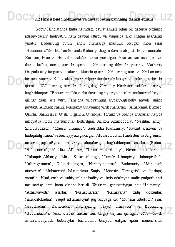 2.2  Hindistonda   hokimiyat   va   davlat   boshqaruvining   tashkil   etilishi
Bobur   Hindistonda   katta   hajmdagi   davlat   ishlari   bilan   bir   qatorda   o ziningʻ
adabiy-badiiy   faoliyatini   ham   davom   ettirdi   va   yuqorida   zikr   etilgan   asarlarini
yaratdi.   Boburning   butun   jahon   ommasiga   mashhur   bo lgan   shoh   asari	
ʻ
“Boburnoma”dir. Ma lumki, unda Bobur yashagan davr oralig ida Movarounnahr,	
ʼ ʻ
Xuroson,   Eron   va   Hindiston   xalqlari   tarixi   yoritilgan.   Asar   asosan   uch   qismdan
iborat   bo lib,   uning   birinchi   qismi   –   XV   asrning   ikkinchi   yarmida   Markaziy	
ʻ
Osiyoda ro y bergan voqealarni, ikkinchi qismi – XV asrning oxiri va XVI asrning
ʻ
birinchi yarmida Kobul ulusi, ya ni Afgonistonda ro y bergan voqealarni; uchinchi	
ʼ ʻ
qismi   –   XVI   asrning   birinchi   choragidagi   Shimoliy   Hindiston   xalqlari   tarixiga
bag ishlangan. “Boburnoma”da o sha davrning siyosiy voqealari mukammal bayon	
ʻ ʻ
qilinar   ekan,   o z   yurti   Farg ona   viloyatining   siyosiy-iqtisodiy   ahvoli,   uning	
ʻ ʻ
poytaxti Andijon shahri, Markaziy Osiyoning yirik shaharlari: Samarqand, Buxoro,
Qarshi,  Shahrisabz,  O sh,   Urganch,   O ratepa,  Termiz  va   boshqa  shaharlar  haqida	
ʻ ʻ
nihoyatda   nodir   ma lumotlar   keltirilgan.  
ʼ Alixon   Azimobodiy,   "Nashtari   ishq";
Shohnavozxon,   "Maosir   ulumaro";   Badriddin   Kashmiriy,   "Ravzat   arrizvon   va
hadiqatalg ilmon"vaboshqa)yuzagakelgan.	
ʻ   Movarounnahr ,   Hindiston   va   Afg onist	ʻ
on   tarixi ,   jug rofiyasi	
ʻ ,   madaniy   aloqalariga   bag ishlangan   asarlar   (Bobur,	ʻ
"Boburnoma";   Abulfazl   Allomiy,   "Tarixi   Akbarshohiy";   Nizomuddin   Axmad,
"Tabaqoti   Akbariy";   Mirzo   Salim   Jahongir,   "Tuzuki   Jahongiriy";   Jahongirshoh,
"Jahongirnoma";   Gulbadanbegim,   "Humoyunnoma";   Badovuniy,   "Muntaxab
uttavorix";   Muhammad   Mustaidxon   Soqiy,   "Maosiri   Olamgiriy"   va   boshqa)
yaratildi. Hind, arab va turkiy xalqlar badiiy va ilmiy adabiyoti nodir yodgorliklari
tarjimasiga   ham   katta   e tibor   berildi.   Xususan,   geometriyaga   doir   "Lilavatiy",	
ʼ
"Atharvaveda"   asarlari,   "Mahabharata",   "Ramayana"   xalq   dostonlari
(sanskritchadan),   Yoqut   alHamaviynit   jug rofiyaga   oid   "Mu jam   ulbuldon"   asari	
ʻ ʼ
(arabchadan),   Kamoliddin   Dabiriyning   "Hayot   ulhayvon"   va   Boburning
"Boburnoma"si   (eski   o zbek   tilidan   fors   tiliga)   tarjima   qilingan.  	
ʻ XVI— XVIII
asrlar   mobaynida   boburiylar   tomonidan   bunyod   etilgan   qator   monumental
25 