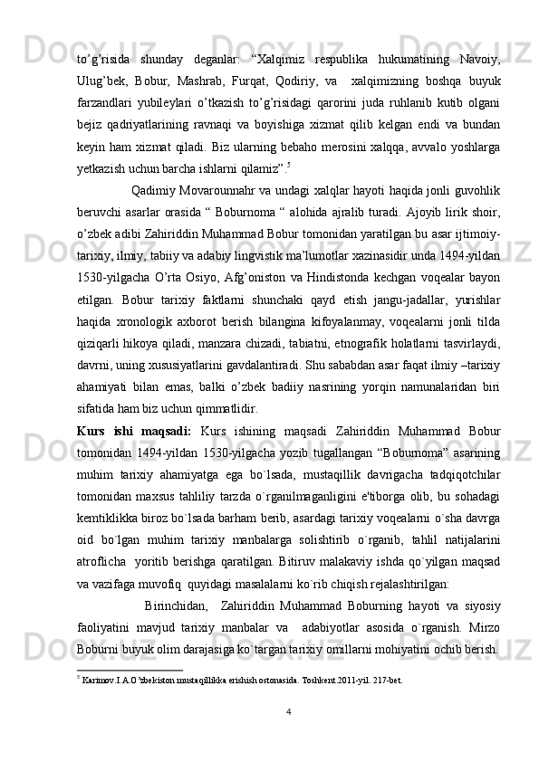 to’g’risida   shunday   deganlar:   “Xalqimiz   respublika   hukumatining   Navoiy,
Ulug’bek,   Bobur,   Mashrab,   Furqat,   Qodiriy,   va     xalqimizning   boshqa   buyuk
farzandlari   yubileylari   o’tkazish   to’g’risidagi   qarorini   juda   ruhlanib   kutib   olgani
bejiz   qadriyatlarining   ravnaqi   va   boyishiga   xizmat   qilib   kelgan   endi   va   bundan
keyin  ham   xizmat   qiladi.   Biz   ularning  bebaho   merosini   xalqqa,   avvalo   yoshlarga
yetkazish uchun barcha ishlarni qilamiz”. 5
                         Qadimiy Movarounnahr va undagi xalqlar hayoti haqida jonli guvohlik
beruvchi   asarlar   orasida   “  Boburnoma   “  alohida   ajralib  turadi.  Ajoyib   lirik   shoir,
o’zbek adibi Zahiriddin Muhammad Bobur tomonidan yaratilgan bu asar ijtimoiy-
tarixiy, ilmiy, tabiiy va adabiy lingvistik ma’lumotlar xazinasidir unda 1494-yildan
1530-yilgacha   O’rta   Osiyo,   Afg’oniston   va   Hindistonda   kechgan   voqealar   bayon
etilgan.   Bobur   tarixiy   faktlarni   shunchaki   qayd   etish   jangu-jadallar,   yurishlar
haqida   xronologik   axborot   berish   bilangina   kifoyalanmay,   voqealarni   jonli   tilda
qiziqarli hikoya qiladi, manzara chizadi, tabiatni, etnografik holatlarni tasvirlaydi,
davrni, uning xususiyatlarini gavdalantiradi. Shu sababdan asar faqat ilmiy –tarixiy
ahamiyati   bilan   emas,   balki   o’zbek   badiiy   nasrining   yorqin   namunalaridan   biri
sifatida ham biz uchun qimmatlidir. 
Kurs   ishi   maqsadi:   Kurs   ishining   maqsadi   Zahiriddin   Muhammad   Bobur
tomonidan   1494-yildan   1530-yilgacha   yozib   tugallangan   “Boburnoma”   asarining
muhim   tarixiy   ahamiyatga   ega   bo`lsada,   mustaqillik   davrigacha   tadqiqotchilar
tomonidan   maxsus   tahliliy   tarzda   o`rganilmaganligini   e'tiborga   olib,   bu   sohadagi
kеmtiklikka biroz bo`lsada barham bеrib, asardagi tarixiy voqеalarni o`sha davrga
oid   bo`lgan   muhim   tarixiy   manbalarga   solishtirib   o`rganib,   tahlil   natijalarini
atroflicha     yoritib   bеrishga   qaratilgan.   Bitiruv   malakaviy   ishda   qo`yilgan   maqsad
va vazifaga muvofiq  quyidagi masalalarni ko`rib chiqish rеjalashtirilgan:
                      Birinchidan,     Zahiriddin   Muhammad   Boburning   h ayoti   va   siyosiy
faoliyatini   mavjud   tarixiy   manbalar   va     adabiyotlar   asosida   o`rganish.   Mirzo
Boburni buyuk olim darajasiga ko`targan tarixiy omillarni mo h iyatini ochib bеrish.
5
 Karimov.I.A.O’zbekiston mustaqillikka erishish ostonasida. Toshkent.2011-yil. 217-bet.
4 