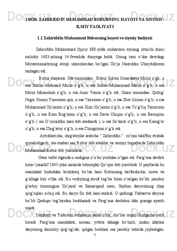 I BOB.  ZAHIRIDDIN MUHAMMAD BOBURNING HAYOTI VA SIYOSIY-
ILMIY FAOLIYATI
1.1 Zahiriddin Muhammad Boburning hayoti va siyosiy faoliyati
Zahiriddin   Muhammad   (hijriy   888-yilda   muharram   oyining   oltinchi   kuni)
milodiy   1483-yilning   14-fevralida   dunyoga   keldi.   Uning   ismi   o’sha   davrdagi
Movarounnahrning   atoqli   ulamolaridan   bo’lgan   Xo’ja   Nasriddin   Ubaydullaxon
tanlagan edi. 
            Bobur shajarasi: Ota tomonidan : Bobur Sulton Umarshayx Mirzo o’gli, u
esa   Sulton   Abdusaid   Mirzo   o’g’li,   u   esa   Sulton   Muhammad   Mirzo   o’g’li,   u   esa
Mirzo   Miranshoh   o’g’li,   u   esa   Amir   Temur   o’g’li   edi.   Onasi   tomondan   :Qutlig’
Nigor Xonim Yunusxon qizi, u esa Vaysxson o’g’li, u esa Sher Alixon o’g’li, u esa
Muhammad Xo’jaxon o’g’li, u esa Xizir Xo’jaxon o’g’li, u esa To’g’liq Temurxon
o’g’li,   u   esa   Eson   Bug’axon   o’g’li,   u   esa   Dava   Chiqon   o’g’li,   u   esa   Baroqxon
o’g’li ( uni G’iyosiddin ham deb atashardi ), u esa So’kach o’g’li, u esa Kamg’or
o’g’li, u esa Chig’atoy o’g’li, u esa Chingizxon o’g’li edi. 
             Aytishlaricha, chig’atoylar arabcha “ Zahiriddin “  so’zini talaffuz etishda
qiynalishgach, ota-onalari uni Bobur deb atadilar va rasmiy hujjatlarda Zahiriddin
Muhammad Bobur deb yuritilardi.
            Otasi vafot etganda u endigina o’n bir yoshdan o’tgan edi. Farg’ona davlati
hozir (muallif 1845-yilni nazarda tutmoqda) Qo’qon deb yuritiladi. U paytlarda bu
mamlakat   hududdan   kichikroq   bo’lsa   ham   Boburning   tariflashicha,   meva   va
g’allaga   boy   o’lka   edi.   Bu   vodiyning   atrofi   tog’lar   bilan   o’ralgan   bo’lib,   janubiy
g’arbiy   tomonigina   Xo’jand   va   Samarqand   orasi,   Sayhun   daryosining   chap
qirg’oqlari ochiq edi. Bu daryo Sir deb ham ataladi. U qadimgi Yaksartes daryosi
bo’lib   Qashqar   tog’laridan   boshlanadi   va   Farg’ona   davlatini   ikki   qismga   ajratib
oqadi.
         Toshkent va Turkiston vohalarini yalab o’tib, cho’llar orqali Orolgacha yetib
boradi.   Farg’ona   mamlakati,   asosan,   yettita   dahaga   bo’linib,   undan   ikkitasi
daryoning   shimoliy   qirg’og’ida,   qolgan   beshtasi   esa   janubiy   sohilda   joylashgan.
6 