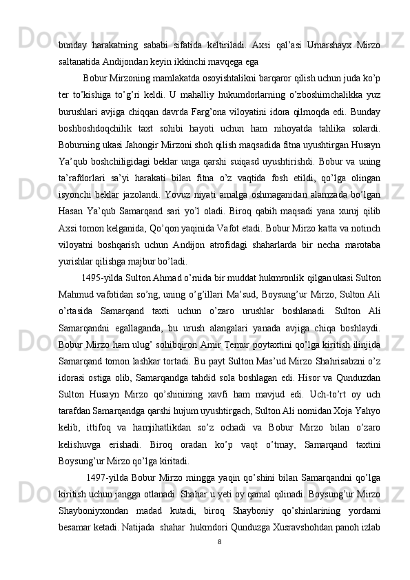 bunday   harakatning   sababi   sifatida   keltiriladi.   Axsi   qal’asi   Umarshayx   Mirzo
saltanatida Andijondan keyin ikkinchi mavqega ega
          Bobur Mirzoning mamlakatda osoyishtalikni barqaror qilish uchun juda ko’p
ter   to’kishiga   to’g’ri   keldi.   U   mahalliy   hukumdorlarning   o’zboshimchalikka   yuz
burushlari  avjiga  chiqqan davrda Farg’ona viloyatini  idora  qilmoqda edi.  Bunday
boshboshdoqchilik   taxt   sohibi   hayoti   uchun   ham   nihoyatda   tahlika   solardi.
Boburning ukasi Jahongir Mirzoni shoh qilish maqsadida fitna uyushtirgan Husayn
Ya’qub boshchiligidagi  beklar  unga qarshi  suiqasd  uyushtirishdi.  Bobur  va uning
ta’rafdorlari   sa’yi   harakati   bilan   fitna   o’z   vaqtida   fosh   etildi,   qo’lga   olingan
isyonchi   beklar   jazolandi.   Yovuz   niyati   amalga   oshmaganidan   alamzada   bo’lgan
Hasan   Ya’qub   Samarqand   sari   yo’l   oladi.   Biroq   qabih   maqsadi   yana   xuruj   qilib
Axsi tomon kelganida, Qo’qon yaqinida Vafot etadi. Bobur Mirzo katta va notinch
viloyatni   boshqarish   uchun   Andijon   atrofidagi   shaharlarda   bir   necha   marotaba
yurishlar qilishga majbur bo’ladi.
         1495-yilda Sulton Ahmad o’rnida bir muddat hukmronlik     
qilgan  
ukasi Sulton
Mahmud vafotidan so’ng, uning o’g’illari Ma’sud, Boysung’ur  Mirzo, Sulton Ali
o’rtasida   Samarqand   taxti   uchun   o’zaro   urushlar   boshlanadi.   Sulton   Ali
Samarqandni   egallaganda,   bu   urush   alangalari   yanada   avjiga   chiqa   boshlaydi.
Bobur Mirzo ham ulug’ sohibqiron Amir Temur poytaxtini qo’lga kiritish ilinjida
Samarqand tomon lashkar tortadi. Bu payt Sulton Mas’ud Mirzo Shahrisabzni o’z
idorasi   ostiga   olib,   Samarqandga   tahdid   sola   boshlagan   edi.   Hisor   va   Qunduzdan
Sulton   Husayn   Mirzo   qo’shinining   xavfi   ham   mavjud   edi.   Uch-to’rt   oy   uch
tarafdan Samarqandga qarshi hujum uyushtirgach, Sulton Ali nomidan Xoja Yahyo
kelib,   ittifoq   va   hamjihatlikdan   so’z   ochadi   va   Bobur   Mirzo   bilan   o’zaro
kelishuvga   erishadi.   Biroq   oradan   ko’p   vaqt   o’tmay,   Samarqand   taxtini
Boysung’ur Mirzo qo’lga kiritadi. 
                1497-yilda   Bobur   Mirzo   mingga   yaqin  qo’shini   bilan   Samarqandni   qo’lga
kiritish uchun jangga otlanadi. Shahar u yeti oy qamal qilinadi. Boysung’ur Mirzo
Shayboniyxondan   madad   kutadi,   biroq   Shayboniy   qo’shinlarining   yordami
besamar ketadi. Natijada  shahar  hukmdori Qunduzga Xusravshohdan panoh izlab
8 