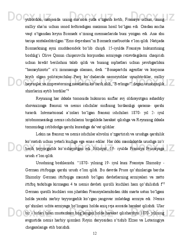 yubordiki,   natijasida   uning   ma’nosi   juda   o‘zgarib   ketib,   Fransiya   uchun,   uning
milliy   sha’ni   uchun   isnod   keltiradigan   mazmun   hosil   bo‘lgan   edi.   Oradan   ancha
vaqt   o‘tgandan   keyin   Bismark   o‘zining   memuarlarida   buni   yozgan   edi.   Ana   shu
tariqa soxtalashtirilgan “Ems depeshasi”ni Bismark matbuotda e’lon qildi. Natijada
Bismarkning   ayni   muddaosidek   bo‘lib   chiqdi.   15-iyulda   Fransiya   hukumtining
boshlig‘i   Olive   Qonun   chiqaruvchi   korpusdan   armiyaga   rezevdagilarni   chaqirish
uchun   kredit   berilishini   talab   qildi   va   buning   oqibatlari   uchun   javobgarlikni
“bamaylixotir”   o‘z   zimmamga   olaman,   dedi.   “Bonapartchi   agentlar   va   korjoma
kiyib   olgan   politsiyachilar   Parij   ko‘chalarida   namoyishlar   uyushtirdilar,   milliy
bayroqlar va imperatorning suratlarini ko‘tarib olib, “Berlinga!” degan urushqoqlik
shiorlarini aytib bordilar” 1
 
Reynning   har   ikkala   tomonida   hukmron   sinflar   avj   oldirayotgan   ashaddiy
shovinizmga   fransuz   va   nemis   ishchilar   sinfining   birdamligi   qarama-   qarshi
turardi.   Internatsional   a’zolari   bo‘lgan   fransuz   ishchilari   1870-   yil   2-   iyul
xitobnomasidagi nemis ishchilarini birgalikda harakat qilishga va Reynning ikkala
tomonidagi istibdodga qarshi kurashga da’vat qildilar. 
Lekin na fransuz va nemis ishchilar ahvolni o‘zgartirish va urushga qarshilik
ko‘rsatish uchun yetarli kuchga ega emas edilar. Har ikki mamlakatda urushga zo‘r
berib   tayyorgarlik   ko‘rishayotgan   edi.   Nihoyat,   19-   iyulda   Fransiya   Prussiyaga
urush e’lon qildi. 
Urushning   boshlanishi.   “1870-   yilning   19-   iyul   kuni   Fransiya   Shimoliy   -
German   ittifoqiga   qarshi   urush   e’lon   qildi.   Bu   davrda   Pruss   qo‘shinlariga   barcha
Shimoliy   German   ittifoqiga   mansub   bo‘lgan   davlatlarning   armiyalari   va   xatto
ittifoq   tarkibiga   kirmagan   4   ta   nemis   davlati   qurolli   kuchlari   ham   qo‘shilishdi   f’ I
German qurolli kuchlari son jihatdan Fransiyalarnikidan ikki marta ustun bo‘lgani
holda   yaxshi   xarbiy   tayyorgarlik   ko‘rgan   jangovar   xolatdagi   armiya   edi.   Nemis
qo‘shinlari uchta armiyaga bo‘lingani holda aniq reja asosida harakat qilishdi. Ular
bir - birlari bilan mustaxkam bog‘langan holda harakat qilishardiyu 1870- yilining
avgustida   nemis   harbiy   qismlari   Reyin   daryosidan   o‘tishib   Elzas   va   Lotaringiya
chegaralariga etib borishdi. 
12 