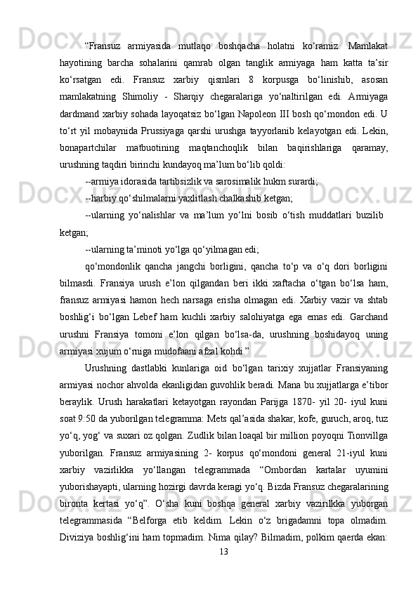 “Fransuz   armiyasida   mutlaqo   boshqacha   holatni   ko‘ramiz.   Mamlakat
hayotining   barcha   sohalarini   qamrab   olgan   tanglik   armiyaga   ham   katta   ta’sir
ko‘rsatgan   edi.   Fransuz   xarbiy   qismlari   8   korpusga   bo‘linishib,   asosan
mamlakatning   Shimoliy   -   Sharqiy   chegaralariga   yo‘naltirilgan   edi.   Armiyaga
dardmand xarbiy sohada layoqatsiz bo‘lgan Napoleon III bosh qo‘mondon edi. U
to‘rt   yil   mobaynida  Prussiyaga   qarshi   urushga   tayyorlanib   kelayotgan   edi.  Lekin,
bonapartchilar   matbuotining   maqtanchoqlik   bilan   baqirishlariga   qaramay,
urushning taqdiri birinchi kundayoq ma’lum bo‘lib qoldi: 
--armiya idorasida tartibsizlik va sarosimalik hukm surardi; 
--harbiy qo‘shilmalarni yaxlitlash chalkashib ketgan; 
--ularning   yo‘nalishlar   va   ma’lum   yo‘lni   bosib   o‘tish   muddatlari   buzilib  
ketgan; 
--ularning ta’minoti yo‘lga qo‘yilmagan edi; 
qo‘mondonlik   qancha   jangchi   borligini,   qancha   to‘p   va   o‘q   dori   borligini
bilmasdi.   Fransiya   urush   e’lon   qilgandan   beri   ikki   xaftacha   o‘tgan   bo‘lsa   ham,
fransuz   armiyasi   hamon   hech   narsaga   erisha   olmagan   edi.   Xarbiy   vazir   va   shtab
boshlig‘i   bo‘lgan   Lebef   ham   kuchli   xarbiy   salohiyatga   ega   emas   edi.   Garchand
urushni   Fransiya   tomoni   e’lon   qilgan   bo‘lsa-da,   urushning   boshidayoq   uning
armiyasi xujum o‘rniga mudofaani afzal kohdi.”
Urushning   dastlabki   kunlariga   oid   bo‘lgan   tarixiy   xujjatlar   Fransiyaning
armiyasi nochor ahvolda ekanligidan guvohlik beradi. Mana bu xujjatlarga e’tibor
beraylik.   Urush   harakatlari   ketayotgan   rayondan   Parijga   1870-   yil   20-   iyul   kuni
soat 9:50 da yuborilgan telegramma: Mets qal’asida shakar, kofe, guruch, aroq, tuz
yo‘q, yog‘ va suxari oz qolgan. Zudlik bilan loaqal bir million poyoqni Tionvillga
yuborilgan.   Fransuz   armiyasining   2-   korpus   qo‘mondoni   general   21-iyul   kuni
xarbiy   vazirlikka   yo‘llangan   telegrammada   “Ombordan   kartalar   uyumini
yuborishayapti, ularning hozirgi davrda keragi yo‘q. Bizda Fransuz chegaralarining
bironta   kertasi   yo‘q”.   O‘sha   kuni   boshqa   general   xarbiy   vazirilkka   yuborgan
telegrammasida   “Belforga   etib   keldim.   Lekin   o‘z   brigadamni   topa   olmadim.
Diviziya boshlig‘ini ham topmadim. Nima qilay? Bilmadim, polkim qaerda ekan:
13 
