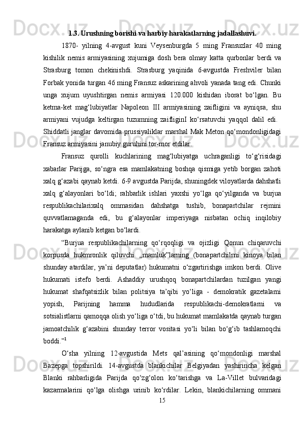 1.3. Urushning borishi va harbiy harakatlarning jadallashuvi.
1870-   yilning   4-avgust   kuni   Veysenburgda   5   ming   Fransuzlar   40   ming
kishilik   nemis   armiyasining   xujumiga   dosh   bera   olmay   katta   qurbonlar   berdi   va
Strasburg   tomon   chekinishdi.   Strasburg   yaqinida   6-avgustda   Freshviler   bilan
Forbak yonida turgan 46 ming Fransuz askarining ahvoli yanada tang edi. Chunki
unga   xujum   uyushtirgan   nemis   armiyasi   120.000   kishidan   iborat   bo‘lgan.   Bu
ketma-ket   mag‘lubiyatlar   Napoleon   III   armiyasining   zaifligini   va   ayniqsa,   shu
armiyani   vujudga   keltirgan   tuzumning   zaifliginI   ko‘rsatuvchi   yaqqol   dalil   edi.  
Shiddatli janglar davomida prussiyaliklar  marshal  Mak Meton qo‘mondonligidagi
Fransuz armiyasini janubiy guruhini tor-mor etdilar. 
Fransuz   qurolli   kuchlarining   mag‘lubiyatga   uchraganligi   to‘g‘risidagi
xabarlar   Parijga,   so‘ngra   esa   mamlakatning   boshqa   qismiga   yetib   borgan   zahoti
xalq g‘azabi qaynab ketdi. 6-9 avgustda Parijda, shuningdek viloyatlarda dahshatli
xalq   g‘alayonlari   bo‘ldi;   rahbarlik   ishlari   yaxshi   yo‘lga   qo‘yilganda   va   burjua
respublikachilarixalq   ommasidan   dahshatga   tushib,   bonapartchilar   rejmini
quvvatlamaganda   edi,   bu   g‘alayonlar   imperiyaga   nisbatan   ochiq   inqilobiy
harakatga aylanib ketgan bo‘lardi. 
“Burjua   respublikachilarning   qo‘rqoqligi   va   ojizligi   Qonun   chiqaruvchi
korpusda   hukmronlik   qiluvchi   ,,mamluk”larning   (bonapartchilrni   kinoya   bilan
shunday   atardilar,   ya’ni   deputatlar)   hukumatni   o‘zgartirishga   imkon   berdi.   Olive
hukumati   istefo   berdi.   Ashaddiy   urushqoq   bonapartchilardan   tuzilgan   yangi
hukumat   shafqatsizlik   bilan   politsiya   ta’qibi   yo‘liga   -   demokratik   gazetalarni
yopish,   Parijning   hamma   hududlarida   respublikachi-demokratlarni   va
sotsialistlarni qamoqqa olish yo‘liga o‘tdi, bu hukumat mamlakatda qaynab turgan
jamoatchilik   g‘azabini   shunday   terror   vositasi   yo‘li   bilan   bo‘g‘ib   tashlamoqchi
boddi.” 1
 
O‘sha   yilning   12-avgustida   Mets   qal’asining   qo‘mondonligi   marshal
Bazepga   topshirildi.   14-avgustda   blankichilar   Belgiyadan   yashirincha   kelgan
Blanki   rahbarligida   Parijda   qo‘zg‘olon   ko‘tarishga   va   La-Villet   bulvaridagi
kazarmalarini   qo‘lga   olishga   urinib   ko‘rdilar.   Lekin,   blankichilarning   ommani
15 