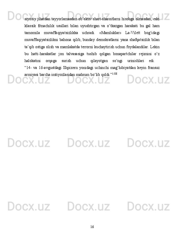 siyosiy jihatdan tayyorlamasdan ob’ektiv shart-sharoitlarni hisobga olmasdan, eski
klassik   fitnachilik   usullari   bilan   uyushtirgan   va   o‘tkazgan   harakati   bu   gal   ham
tamomila   muvaffaqiyatsizlikka   uchradi.   «Mamluklar»   La-Vilett   bog‘idagi
muvaffaqiyatsizlikni   bahona   qilib,   bunday   demokratlarni   yana   shafqatsizlik   bilan
ta’qib ostiga olish va mamlakatda terrorni kuchaytirish uchun foydalandilar. Lekin
bu   hatti-harakatlar   jon   talvasasiga   tushib   qolgan   bonapartchilar   rejimini   o‘z
halokatini   orqaga   surish   uchun   qilayotgan   so‘ngi   urinishlari   edi.  
“14-   va   16-avgustdagi   Shpixern   yonidagi   uchinchi   mag‘lubiyatdan   keyin   fransuz
armiyasi barcha imtiyozlaridan mahrum bo‘lib qoldi.” 1 I II
 
16 
