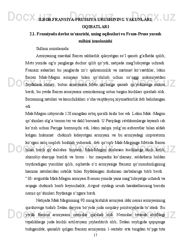 II.BOB.FRANSIYA-PRUSSIYA URUSHINING YAKUNLARI,
OQIBATLARI 
2.1. Fransiyada davlat to'ntarishi, uning oqibatlari va Frans-Pruss yarash
sulhini imzolanishi
Sulhini imzolanishi. 
Armiyaning marshal  Bazen rahbarlik qilayotgan so‘l qanoti g‘aflatda qolib,
Mets   yonida   og‘ir   janglarga   duchor   qilib   qo‘ydi,   natijada   mag‘lubiyatga   uchradi.
Fransuz   askarlari   bu   janglarda   zo‘r   qahramonlik   va   matonat   ko‘rsatdilar,   lekin
Bazen   Mak-Magon   armiyasi   bilan   qo‘shilish   uchun   so‘nggi   imkoniyatdan
foydalana   olmay,   butun   armiyasini   Mets   qal’asiga   qamab   qo‘yishlariga   imkon
berdi, bu yerda Bazen armiyasini nemislarning ustun turgan kuchlari qurshab oldi.
Bazenning xatolari va kamchiliklari o‘sha vaqtdayoq xiyonatkorlik deb baholangan
edi.  
Mak-Magon ixtiyorida 120 mingdan ortiq qurolli kishi bor edi. Lekin Mak -Magon
qo‘shinlari olg‘a tomon tez va dalil bormadi. U Parijdagi istehkomlarga tayanib ish
ko‘rish   uchun   Parijga   bormoqchi   edi,  lekin   xalqni   yolg‘on  axborotlar   bilan   aldab
kelgan   hukumat:   chekinib   kelayotgan   armiyani   va   bu   armiyadagi   imperatorni
ko‘rgan xalq inqilob boshlab yuboradi, deb qo‘rqib Mak-Magonga Metsda Bazen
bilan   borib   qo‘shilishni   buyurdi.   Mak-Magon   dushman   kuchlariga   duch   kelib,
shimoliy-sharqqa   burildi   va   biron   -   bir   maqsadni   ko‘zlamay,   soldatlarni   holdan
toydiradigan   yurishlar   qilib,   oqibatda   o‘z   armiyasiga   fransuz   qo‘mondonligining
hamma   xatolaridan   ustalik   bilan   foydalangan   dushman   zarbalariga   tutib   berdi.  
“30- avgustda Mak-Magon armiyasi Bomon yonida yana mag‘lubiyatga uchradi va
orqaga   chekinib   borib   keyinchalik,   Avgust   oyidagi   urush   harakatlarining   borishi
nemis qo‘shinlari foydasiga o‘zgara bordi. 
Natijada Mak Magonning 90 ming kishilik armiyasi ikki nemis armiyasining
qurshoviga tushib Sedan daryosi bo‘yida juda noqulay pozitsiyalarda to‘xtadi. Bu
yerda   fransuz   armiyasini   nemislar   qurshab   oldi.   Nemislar   tevarak   atrofdagi
tepaliklarga   juda   kuchli   artileriyani   joylashtirib   olib,   Sedan   soyligida   qopqonga
tushgandek, qamalib qolgan fransuz armiyasini 1-sentabr erta tongdan to‘pga tuta
17 