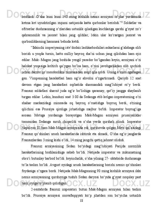 boshladi.   O‘sha   kuni   kuni   140   ming   kishilik   nemis   armiyasi   to‘plar   yordamida
ketma   ket   uyushtirilgan   xujumi   natijasida   katta   qurbonlar   berishdi.” I
  Soldatlar   va
ofitserlar dushmanning o‘zlaridan ustunlik qiladigan kuchlariga qarshi g‘oyat zo‘r
qahramonlik   va   jasorat   bilan   jang   qildilar,   lekin   ular   ko‘rsatgan   jasorat   va
qurbonliklarning hammasi behuda ketdi. 
“Ikkinchi imperiyaning iste’dodsiz lashkarboshilari askarlarni g‘alabaga olib
borish   u   yoqda   tursin,   hatto   milliy   bayroq   sha’ni   uchun   jang   qilishdan   ham   ojiz
edilar. Mak- Magon jang boshida yengil yarador bo‘lgandan keyin, armiyani o‘zi
halokat   yoqasiga   keltirib   qo‘ygan   bo‘lsa   ham,   o‘zini   javobgarlikdan   olib   qochish
uchun darrov qo‘mondonlikni zimmasidan soqit qila qoldi. Uning o‘mim egallagan
gen.   Vimpenning   harakatlari   ham   og‘ir   ahvolni   o‘zgartirmadi.   Qariyib   12   soat
davom   etgan   jang   harakatlari   oqibatida   sharmandali   mag‘lubiyat   ro‘y   berdi.
Fransuz   soldatlari   sharoit   juda   og‘ir   bo‘lishiga   qaramay,   qat’iy   jangga   shaylanib
turgan edilar. Lekin, kunduzi soat 3:00 da Sedanga etib kelgan imperatorning o‘zi
shahar   markazidagi   minorada   oq   bayroq   o‘rnatishga   buyruq   berdi,   o'zining
qilichini   esa   Prussiya   qiroliga   jo'natishga   majbur   bo'ldi.   Imperator   buyrug‘iga
asosan   Metsga   yordamga   borayotgan   Mak-Magon   armiyasi   prussiyaliklar
tomonidan   Sedanga   surub   chiqarildi   va   o‘sha   yerda   qurshab   olindi.   Imperator
Napoleon III ham Mak-Magon armiyasida edi. qurshovda qolgan Mets qal’asidagi
Fransuz  qo‘shinlari  urush  harakatlarida ishtirok eta  olmadi, O‘sha  og‘ir  janglarda
Fransuzlardan 3 ming kishi o‘ldi, 14 ming jangchi qattiq jahorat olishdi. 
Fransuz   armiyasining   Sedan   bo‘yidagi   mag‘lubiyati   Parijda   norozilik
harakatlarining   boshlanishiga   sabab   bo‘ldi.   Natijada   imperator   va   xukumatning
obro‘i butunlay barbod bo‘ldi. keyinchalik, o‘sha yilning 27- oktabrida dushmanga
to‘la taslim bo‘ldi. Avgust oyidagi urush harakatlarining borishi nemis qo‘shinlari
foydasiga o‘zgara bordi. Natijada Mak-Magonning 90 ming kishilik armiyasi ikki
nemis armiyasining qurshoviga tushib Sedan daryosi  bo‘yida g‘oyat noqulay past
ham joyiga to‘planib qolishgan. 
2-sentabrda   fransuz   imperatori   butun   Mak-Magon   armiyasi   bilan   taslim
bo‘ldi.   Prussiya   armiyasi   muvafaqqiyati   ko‘p   jihatdan   son   bo‘yicha   ustunlik
18 