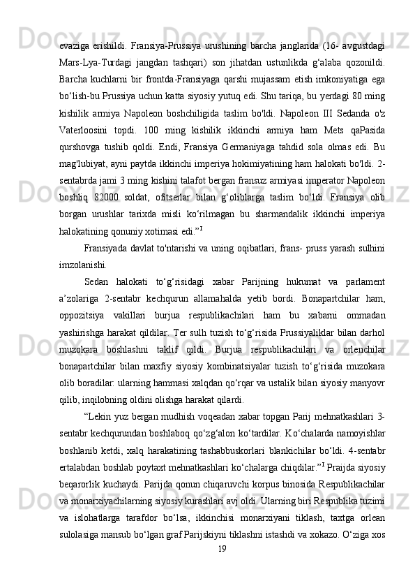 evaziga   erishildi.   Fransiya-Prussiya   urushining   barcha   janglarida   (16-   avgustdagi
Mars-Lya-Turdagi   jangdan   tashqari)   son   jihatdan   ustunlikda   g‘alaba   qozonildi.
Barcha   kuchlarni   bir   frontda-Fransiyaga   qarshi   mujassam   etish   imkoniyatiga   ega
bo‘lish-bu Prussiya uchun katta siyosiy yutuq edi. Shu tariqa, bu yerdagi 80 ming
kishilik   armiya   Napoleon   boshchiligida   taslim   bo'ldi.   Napoleon   III   Sedanda   o'z
Vaterloosini   topdi.   100   ming   kishilik   ikkinchi   armiya   ham   Mets   qaPasida
qurshovga   tushib   qoldi.   Endi,   Fransiya   Germaniyaga   tahdid   sola   olmas   edi.   Bu
mag'lubiyat, ayni paytda ikkinchi imperiya hokimiyatining ham halokati bo'ldi.   2-
sentabrda jami 3 ming kishini talafot bergan fransuz armiyasi imperator Napoleon
boshliq   82000   soldat,   ofitserlar   bilan   g‘oliblarga   taslim   bo‘ldi.   Fransiya   olib
borgan   urushlar   tarixda   misli   ko‘rilmagan   bu   sharmandalik   ikkinchi   imperiya
halokatining qonuniy xotimasi edi.” I
 
Fransiyada davlat to'ntarishi va uning oqibatlari, frans- pruss yarash sulhini
imzolanishi. 
Sedan   halokati   to‘g‘risidagi   xabar   Parijning   hukumat   va   parlament
a’zolariga   2-sentabr   kechqurun   allamahalda   yetib   bordi.   Bonapartchilar   ham,
oppozitsiya   vakillari   burjua   respublikachilari   ham   bu   xabarni   ommadan
yashirishga harakat  qildilar. Ter  sulh tuzish to‘g‘risida Prussiyaliklar  bilan darhol
muzokara   boshlashni   taklif   qildi.   Burjua   respublikachilari   va   orlenchilar
bonapartchilar   bilan   maxfiy   siyosiy   kombinatsiyalar   tuzish   to‘g‘risida   muzokara
olib boradilar: ularning hammasi xalqdan qo‘rqar va ustalik bilan siyosiy manyovr
qilib, inqilobning oldini olishga harakat qilardi. 
“Lekin yuz bergan mudhish voqeadan xabar topgan Parij mehnatkashlari 3-
sentabr  kechqurundan boshlaboq qo‘zg‘alon ko‘tardilar. Ko‘chalarda namoyishlar
boshlanib   ketdi,   xalq   harakatining   tashabbuskorlari   blankichilar   bo‘ldi.   4-sentabr
ertalabdan boshlab poytaxt mehnatkashlari ko‘chalarga chiqdilar.” I
  Praijda siyosiy
beqarorlik kuchaydi. Parijda qonun chiqaruvchi korpus binosida Respublikachilar
va monarxiyachilarning siyosiy kurashlari avj oldi. Ularning biri Respublika tuzimi
va   islohatlarga   tarafdor   bo‘lsa,   ikkinchisi   monarxiyani   tiklash,   taxtga   orlean
sulolasiga mansub bo‘lgan graf Parijskiyni tiklashni istashdi va xokazo. O‘ziga xos
19 