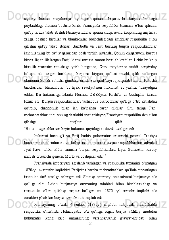 siyosiy   kurash   maydoniga   aylangan   qonun   chiqaruvchi   korpus   binosiga
poytaxtdagi   olomon   bostirib   kirib,   Fransiyada   respublika   tuzimini   e’lon   qilishni
qat’iy tarzda talab etishdi Namoyishchilar qonun chiqaruvchi korpusning majlislar
zaliga   bostirib   kirdilar   va   blankichilar   boshchiligidagi   ishchilar   respublika   e’lon
qilishni   qat’iy   talab   etdilar.   Gambetta   va   Favr   boshliq   burjua   respublikachilar
ishchilarning bu qat’iy qaroridan bosh tortish niyatida, Qonun chiqaruvchi korpus
binosi liq to‘lib ketgan Parijliklarni ratusha tomon boshlab ketdilar. Lekin bu ko‘p
kishilik   marosim   ratushaga   yetib   borganda,   Grev   maydonida   xuddi   dengizday
to‘lqinlanib   turgan   boshlarni,   korjama   kiygan,   qo‘lini   musht   qilib   ko‘targan
olamonni ko‘rdi, ratusha gumbazi ustida esa qizil bayroq xilpirab turardi. Ratusha
binolaridan   blankichilar   bo‘lajak   revolyutsion   hukumat   ro‘yxatini   tuzayotgan
edilar.   Bu   hukumatga   Blanki   Flurans,   Deleklyuz,   Rashfor   va   boshqalar   kirishi
lozim   edi.   Burjua   respublikachilari   tashabbus   blankichilar   qo‘liga   o‘tib   ketishdan
qo‘rqib,   chaqqonlik   bilan   ish   ko‘rishga   qaror   qildilar.   Shu   tariqa   Parij
mehnatkashlari inqilobning dastlabki soatlaridayoq Fransiyani respublika deb e’lon
qilishga   majbur   qildi.  
“Ba’zi o‘zgarishlardan keyin hukumat quyidagi sostavda tuzilgan edi: 
hukumat   boshlig‘i   va   Parij   harbiy   gubernatori   orleanchi   general   Troshyu
bosh   ministr   o‘rinbosari   va   tashqi   ishlar   ministri   burjua   respublikachisi   advokat
Jyul   Favr,   ichki   ishlar   ministri   burjua   respublikachisi   Lyui   Gambetta,   xarbiy
ministr orleanchi general Morlo va boshqalar edi.” I
 
Fransiyada   imperiyani   ag‘darib   tashlagan   va   respublika   tuzumini   o‘rnatgan
1870-yil 4-sentabr inqilobini Parijning barcha mehnatkashlari qo‘llab-quvvatlagan
ishchilar   sinfi   amalga   oshirgan   edi.   Shunga   qaramay,   hokimiyatni   burjuaziya   o‘z
qo‘liga   oldi.   Lekin   burjuaziya   ommaning   talablari   bilan   hisoblashishga   va
respublika   e’lon   qilishga   majbur   bo‘lgan   edi.   1870-   yil   sentabr   inqilobi   o‘z
xarakteri jihatidan burjua-demokratik inqilob edi. 
Fransiyaning   o‘zida   4-sentabr   (1870y.)   inqilobi   natijasida   mamlakatda
respublika   o‘rnatildi.   Hokimiyatni   o‘z   qo‘liga   olgan   burjua   «Milliy   mudofaa
hukumati»   keng   xalq   ommasining   vatanparvarlik   g‘ayrat-shijoati   bilan
20 