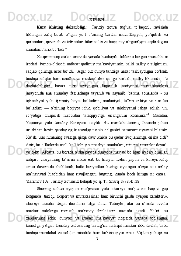 KIRISH
Kurs   ishining   dolzarbligi:   “Tarixiy   xotira   tug’usi   to’laqonli   ravishda
tiklangan   xalq   bosib   o’tgan   yo’l   o’zining   barcha   muvaffaqiyat,   yo’qotish   va
qurbonlari, quvonch va iztiroblari bilan xolis va haqqoniy o’rganilgan taqdirdagina
chinakam tarix bo’ladi.” 
Xalqimizning asrlar sinovida yanada kuchayib, toblanib borgan mustahkam
irodasi, iymon-e’tiqodi nafaqat qadimiy ma’naviyatimiz, balki  milliy o‘zligimizni
saqlab qolishga asos  bo‘ldi. “Agar biz dunyo tarixiga nazar  tashlaydigan bo‘lsak,
boshqa   xalqlar   ham   ozodlik   va   mustaqillikni   qo‘lga   kiritish,   milliy   tiklanish,   o‘z
davlatchiligini,   havas   qilsa   arziydigan   fuqarolik   jamiyatini   mustahkamlash
jarayonida   ana   shunday   fazilatlarga   tayanib   va   suyanib,   barcha   sohalarda   -   bu
iqtisodiyot   yoki   ijtimoiy   hayot   bo‘ladimi,   madaniyat,   ta’lim-tarbiya   va   ilm-fan
bo‘ladimi   —   o‘zining   beqiyos   ichki   qobiliyat   va   salohiyatini   ishga   solish,   uni
ro‘yobga   chiqarish   hisobidan   taraqqiyotga   erishganini   kohamiz.” 1
  Masalan,
Yaponiya   yoki   Janubiy   Koreyani   olaylik.   Bu   mamlakatlarning   Ikkinchi   jahon
urushidan keyin qanday og‘ir ahvolga tushib qolganini hammamiz yaxshi bilamiz.
Xo‘sh, ular nimaning evaziga qisqa davr ichida bu qadar rivojlanishga erisha oldi?
Axir, bu o‘lkalarda mo‘l-ko‘l tabiiy xomashyo manbalari, mineral resurslar deyarli
yo‘q-ku! Albatta, bu borada o‘sha paytda dunyoda mavjud bo‘lgan siyosiy omillar,
xalqaro   vaziyatning   ta’sirini   inkor   etib   bo‘lmaydi.   Lekin   yapon   va   koreys   xalqi
asrlar   davomida   shakllanib,   katta   bunyodkor   kuchga   aylangan   o‘ziga   xos   milliy
ma’naviyati   hisobidan   ham   rivojlangani   bugungi   kunda   hech   kimga   sir   emas.  
'Karimov I.A. Tarixiy xotirasiz kelajak yo‘q. T.: Sharq 1998,-B.28 
Shuning   uchun   «yapon   mo’jizasi»   yoki   «koreys   mo’jizasi»   haqida   gap
ketganda,   taniqli   ekspert   va   mutaxassislar   ham   birinchi   galda   «yapon   xarakteri»,
«koreys   tabiati»   degan   iboralarni   tilga   oladi.   Tabiiyki,   ular   bu   o‘rinda   avvalo
mazkur   xalqlarga   mansub   ma’naviy   fazilatlarni   nazarda   tutadi.   Ya’ni,   bu
xalqlarning   ichki   dunyosi   va   irodasi   ma’naviyat   negizida   yanada   toblangan,
kamolga   yetgan.   Bunday   xulosaning   tasdig‘ini   nafaqat   mazkur   ikki   davlat,   balki
boshqa   mamlakat   va  xalqlar   misolida   ham   ko‘rish   qiyin  emas.   Vijdon  pokligi   va
3 